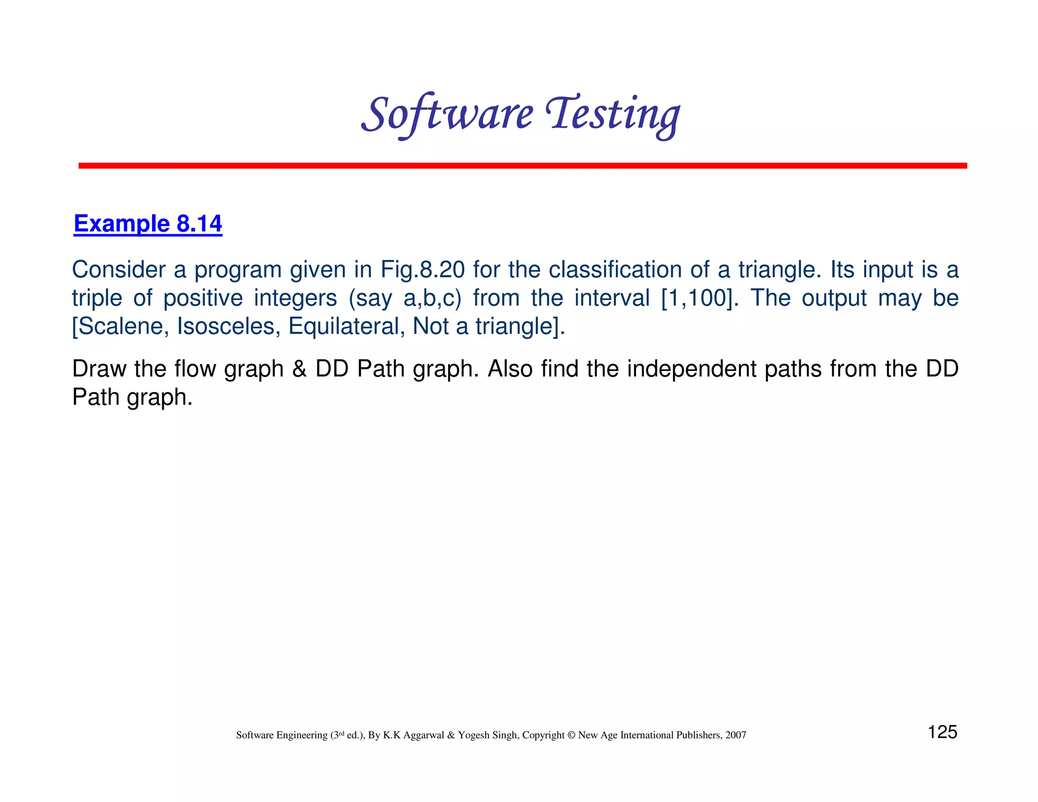 Software Testing
Example 8.14
Consider a program given in Fig.8.20 for the classification of a triangle. Its input is a
triple of positive integers (say a,b,c) from the interval [1,100]. The output may be
[Scalene, Isosceles, Equilateral, Not a triangle].
Draw the flow graph & DD Path graph. Also find the independent paths from the DD
Path graph.

Software Engineering (3rd ed.), By K.K Aggarwal & Yogesh Singh, Copyright © New Age International Publishers, 2007

125

 