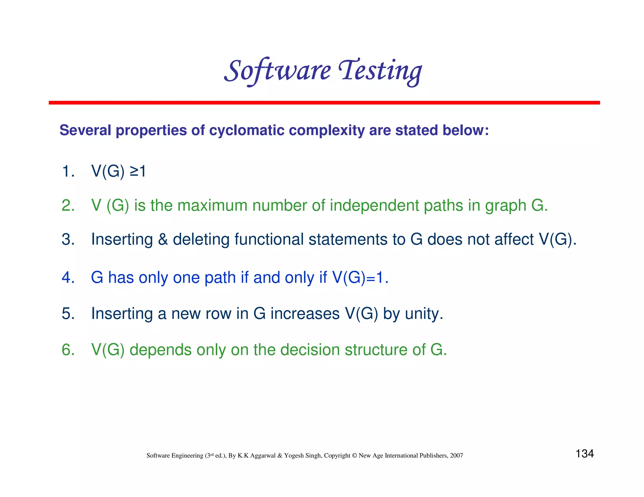Software Testing
Several properties of cyclomatic complexity are stated below:

1. V(G) ≥1
2. V (G) is the maximum number of independent paths in graph G.
3. Inserting & deleting functional statements to G does not affect V(G).
4. G has only one path if and only if V(G)=1.
5. Inserting a new row in G increases V(G) by unity.
6. V(G) depends only on the decision structure of G.

Software Engineering (3rd ed.), By K.K Aggarwal & Yogesh Singh, Copyright © New Age International Publishers, 2007

134

 