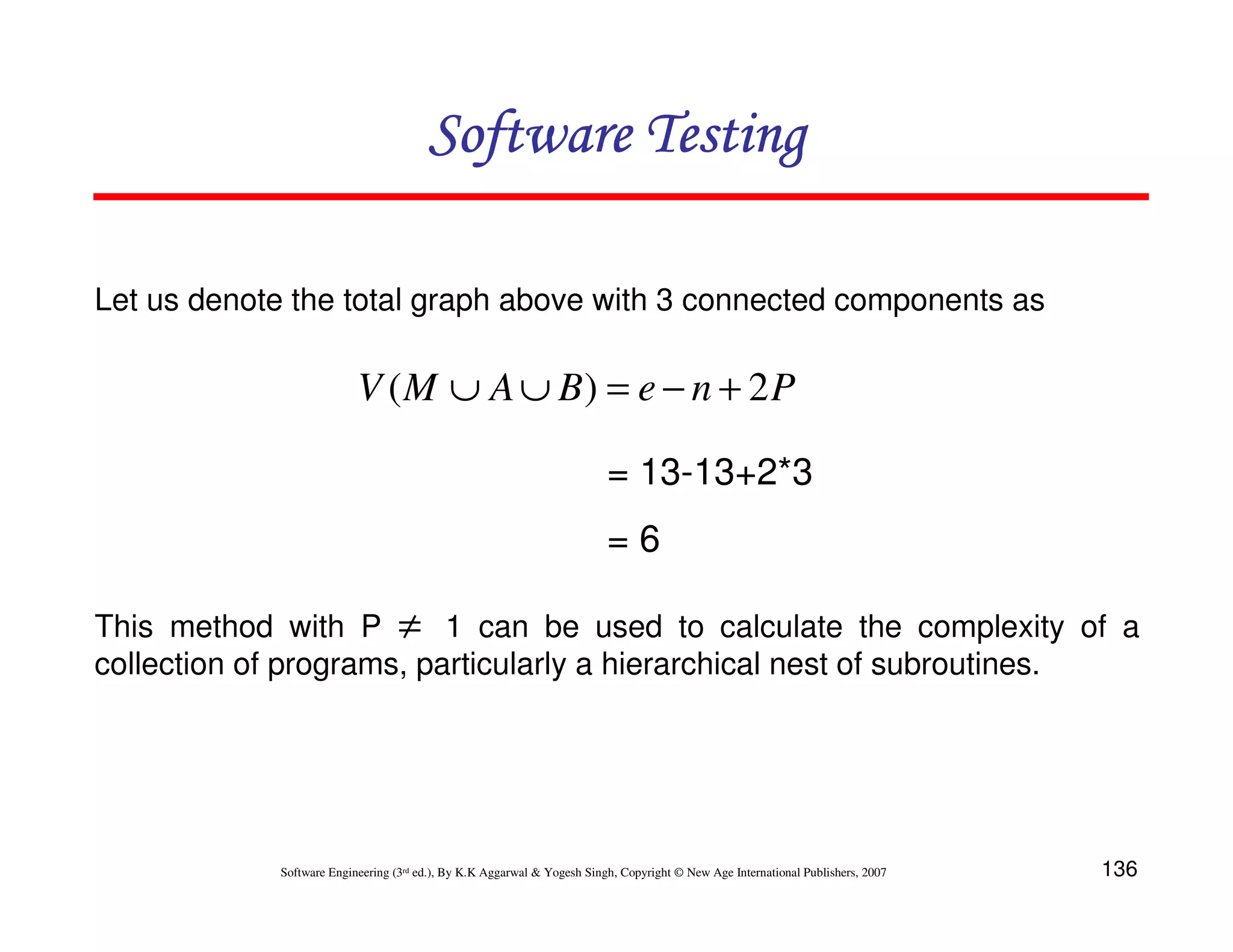 Software Testing
Let us denote the total graph above with 3 connected components as

V ( M ∪ A ∪ B) = e − n + 2 P
= 13-13+2*3
=6
This method with P ≠ 1 can be used to calculate the complexity of a
collection of programs, particularly a hierarchical nest of subroutines.

Software Engineering (3rd ed.), By K.K Aggarwal & Yogesh Singh, Copyright © New Age International Publishers, 2007

136

 