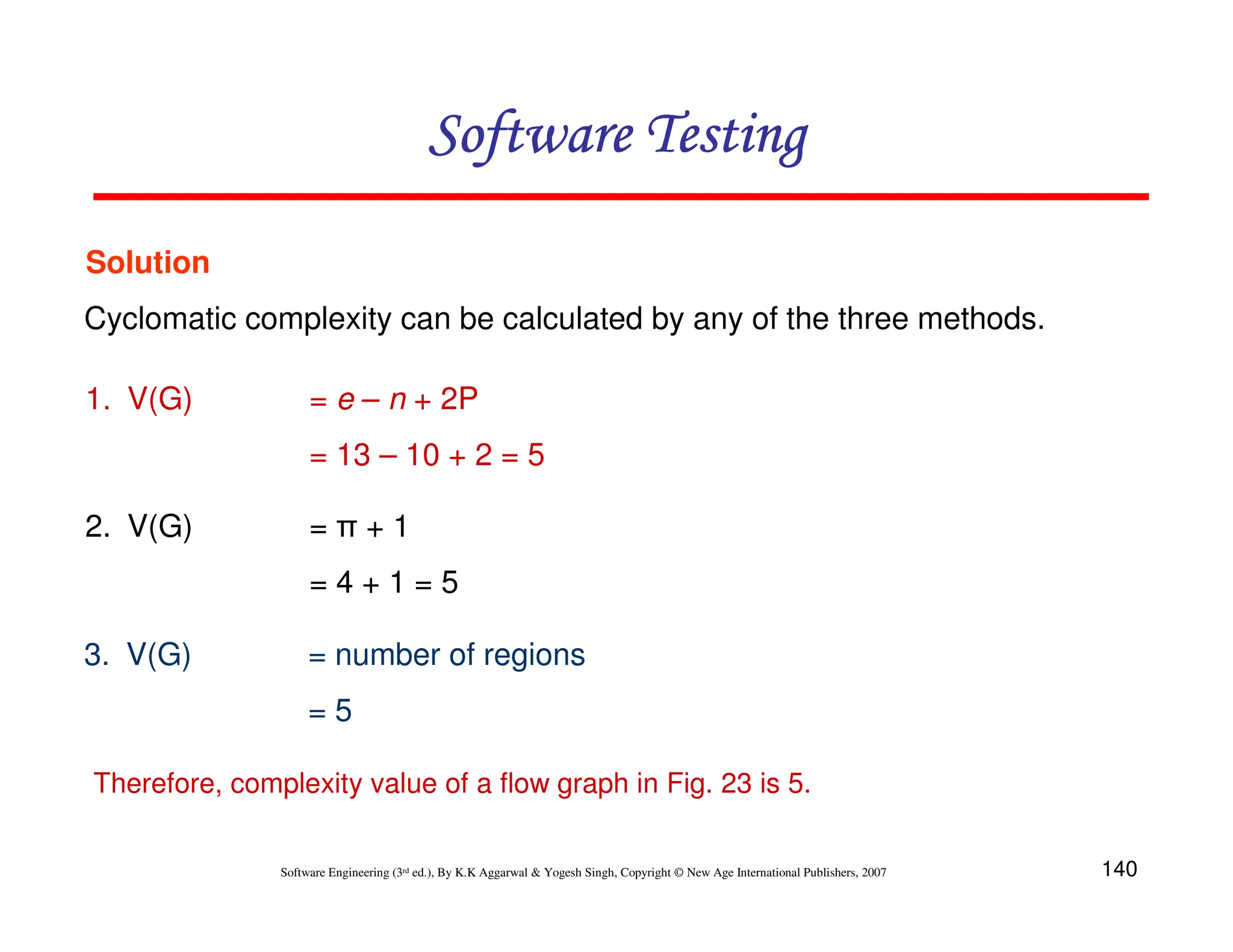 Software Testing
Solution
Cyclomatic complexity can be calculated by any of the three methods.
1. V(G)

= e – n + 2P
= 13 – 10 + 2 = 5

2. V(G)

=π+1
=4+1=5

3. V(G)

= number of regions
=5

Therefore, complexity value of a flow graph in Fig. 23 is 5.
Software Engineering (3rd ed.), By K.K Aggarwal & Yogesh Singh, Copyright © New Age International Publishers, 2007

140

 