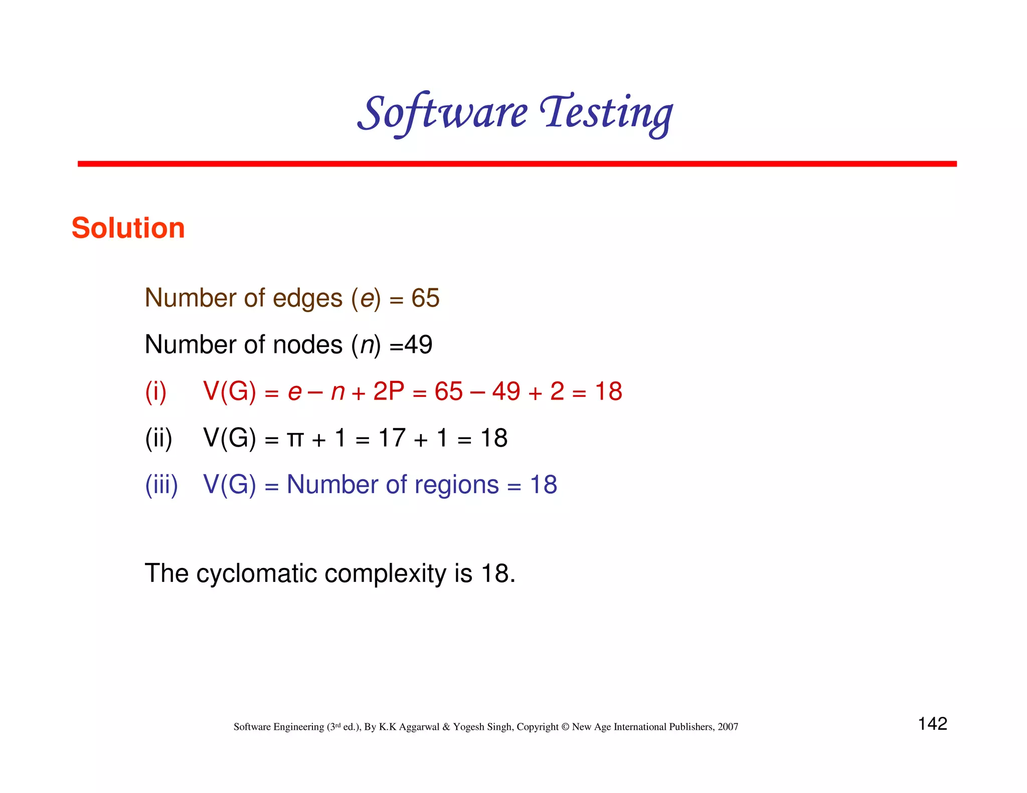 Software Testing
Solution
Number of edges (e) = 65
Number of nodes (n) =49
(i)

V(G) = e – n + 2P = 65 – 49 + 2 = 18

(ii)

V(G) = π + 1 = 17 + 1 = 18

(iii) V(G) = Number of regions = 18
The cyclomatic complexity is 18.

Software Engineering (3rd ed.), By K.K Aggarwal & Yogesh Singh, Copyright © New Age International Publishers, 2007

142

 