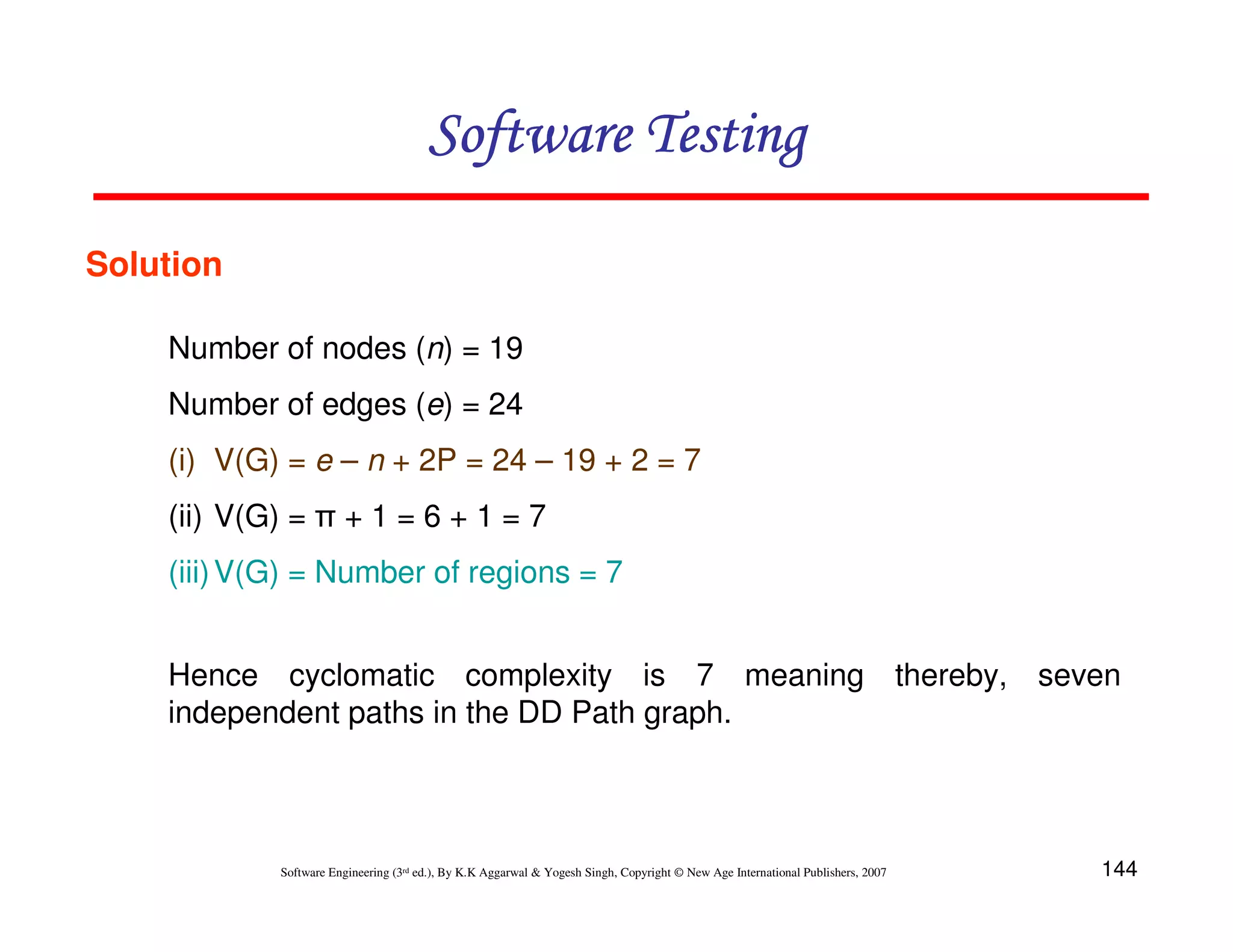 Software Testing
Solution
Number of nodes (n) = 19
Number of edges (e) = 24
(i) V(G) = e – n + 2P = 24 – 19 + 2 = 7
(ii) V(G) = π + 1 = 6 + 1 = 7
(iii) V(G) = Number of regions = 7
Hence cyclomatic complexity is 7 meaning thereby, seven
independent paths in the DD Path graph.

Software Engineering (3rd ed.), By K.K Aggarwal & Yogesh Singh, Copyright © New Age International Publishers, 2007

144

 