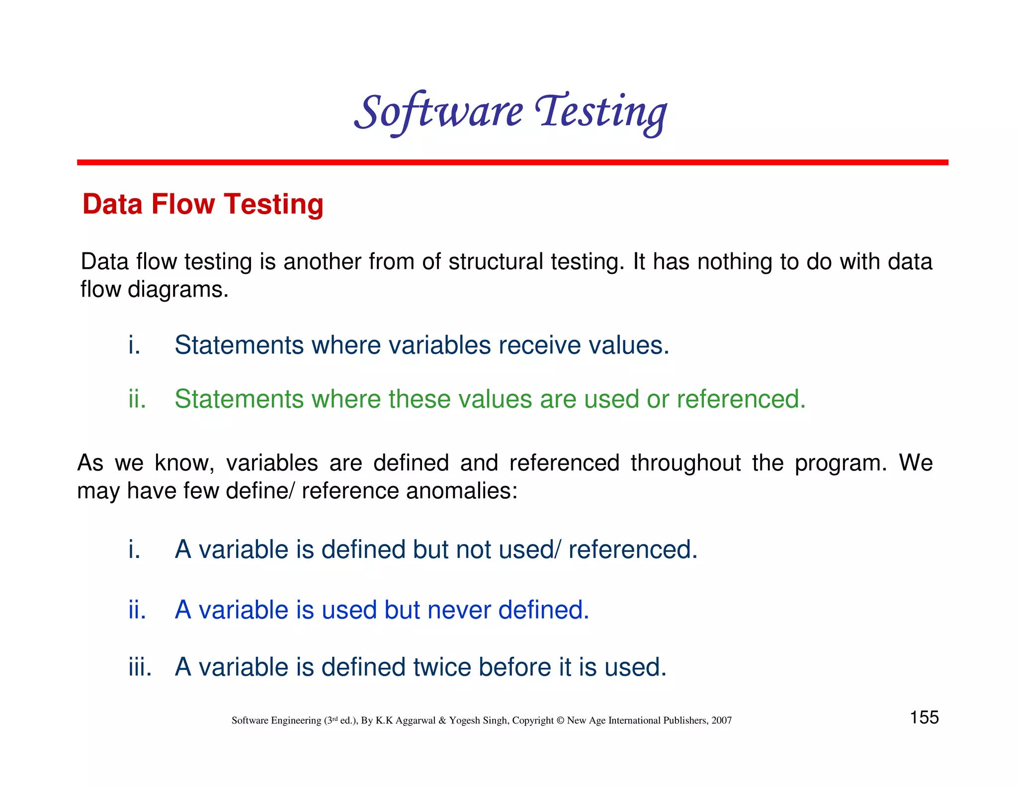 Software Testing
Data Flow Testing
Data flow testing is another from of structural testing. It has nothing to do with data
flow diagrams.

i.

Statements where variables receive values.

ii.

Statements where these values are used or referenced.

As we know, variables are defined and referenced throughout the program. We
may have few define/ reference anomalies:

i.

A variable is defined but not used/ referenced.

ii.

A variable is used but never defined.

iii. A variable is defined twice before it is used.
Software Engineering (3rd ed.), By K.K Aggarwal & Yogesh Singh, Copyright © New Age International Publishers, 2007

155

 