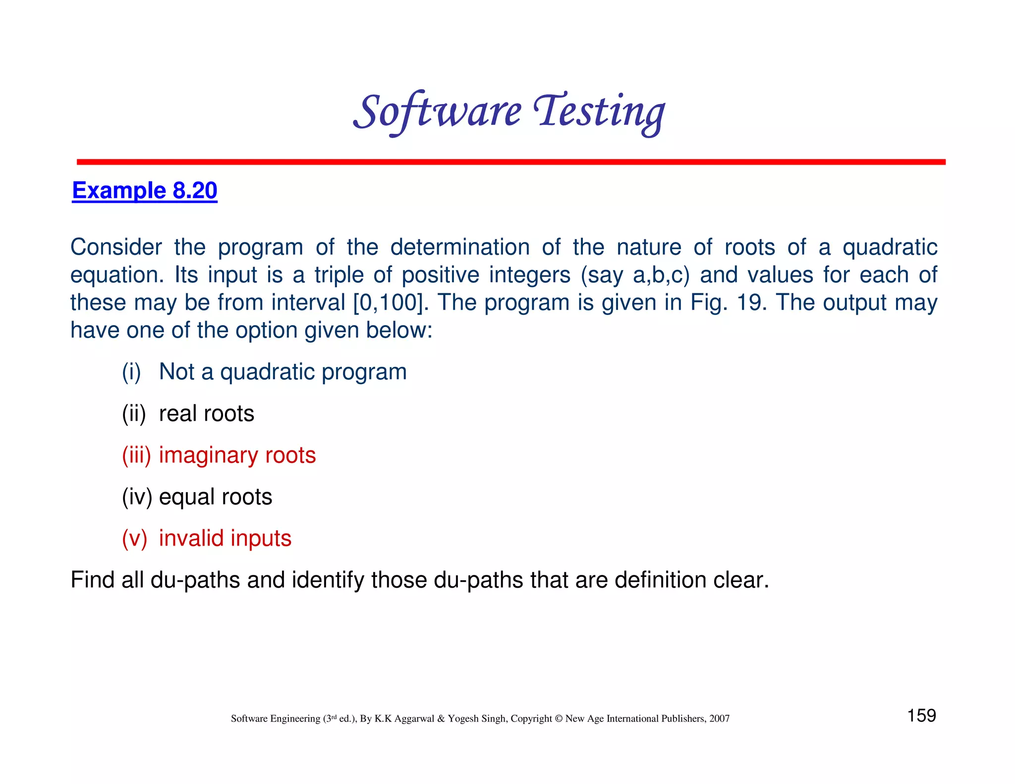 Software Testing
Example 8.20
Consider the program of the determination of the nature of roots of a quadratic
equation. Its input is a triple of positive integers (say a,b,c) and values for each of
these may be from interval [0,100]. The program is given in Fig. 19. The output may
have one of the option given below:
(i) Not a quadratic program
(ii) real roots
(iii) imaginary roots
(iv) equal roots
(v) invalid inputs
Find all du-paths and identify those du-paths that are definition clear.

Software Engineering (3rd ed.), By K.K Aggarwal & Yogesh Singh, Copyright © New Age International Publishers, 2007

159

 