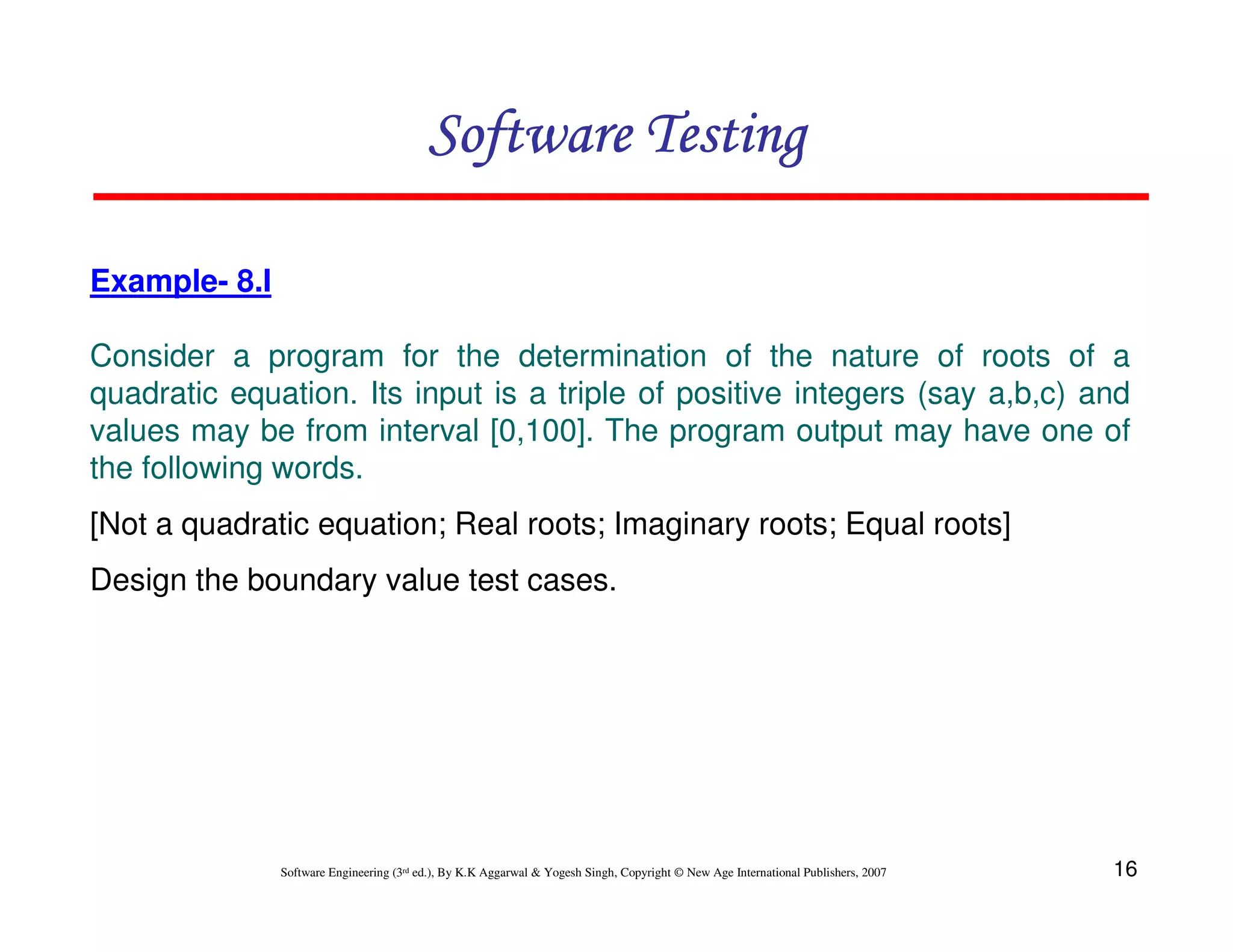 Software Testing
Example- 8.I
Consider a program for the determination of the nature of roots of a
quadratic equation. Its input is a triple of positive integers (say a,b,c) and
values may be from interval [0,100]. The program output may have one of
the following words.
[Not a quadratic equation; Real roots; Imaginary roots; Equal roots]
Design the boundary value test cases.

Software Engineering (3rd ed.), By K.K Aggarwal & Yogesh Singh, Copyright © New Age International Publishers, 2007

16

 