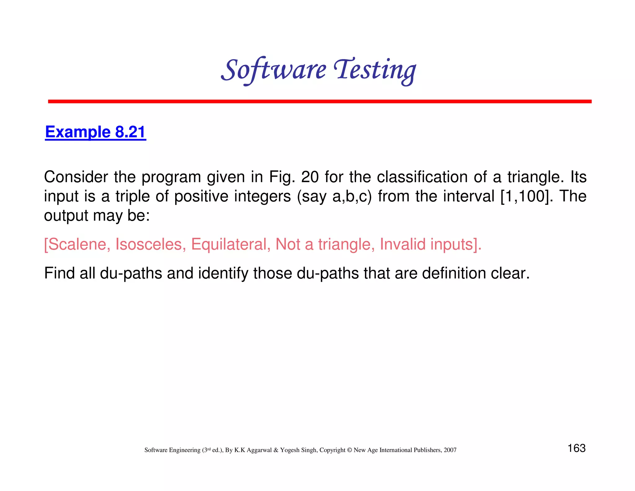 Software Testing
Example 8.21
Consider the program given in Fig. 20 for the classification of a triangle. Its
input is a triple of positive integers (say a,b,c) from the interval [1,100]. The
output may be:
[Scalene, Isosceles, Equilateral, Not a triangle, Invalid inputs].
Find all du-paths and identify those du-paths that are definition clear.

Software Engineering (3rd ed.), By K.K Aggarwal & Yogesh Singh, Copyright © New Age International Publishers, 2007

163

 