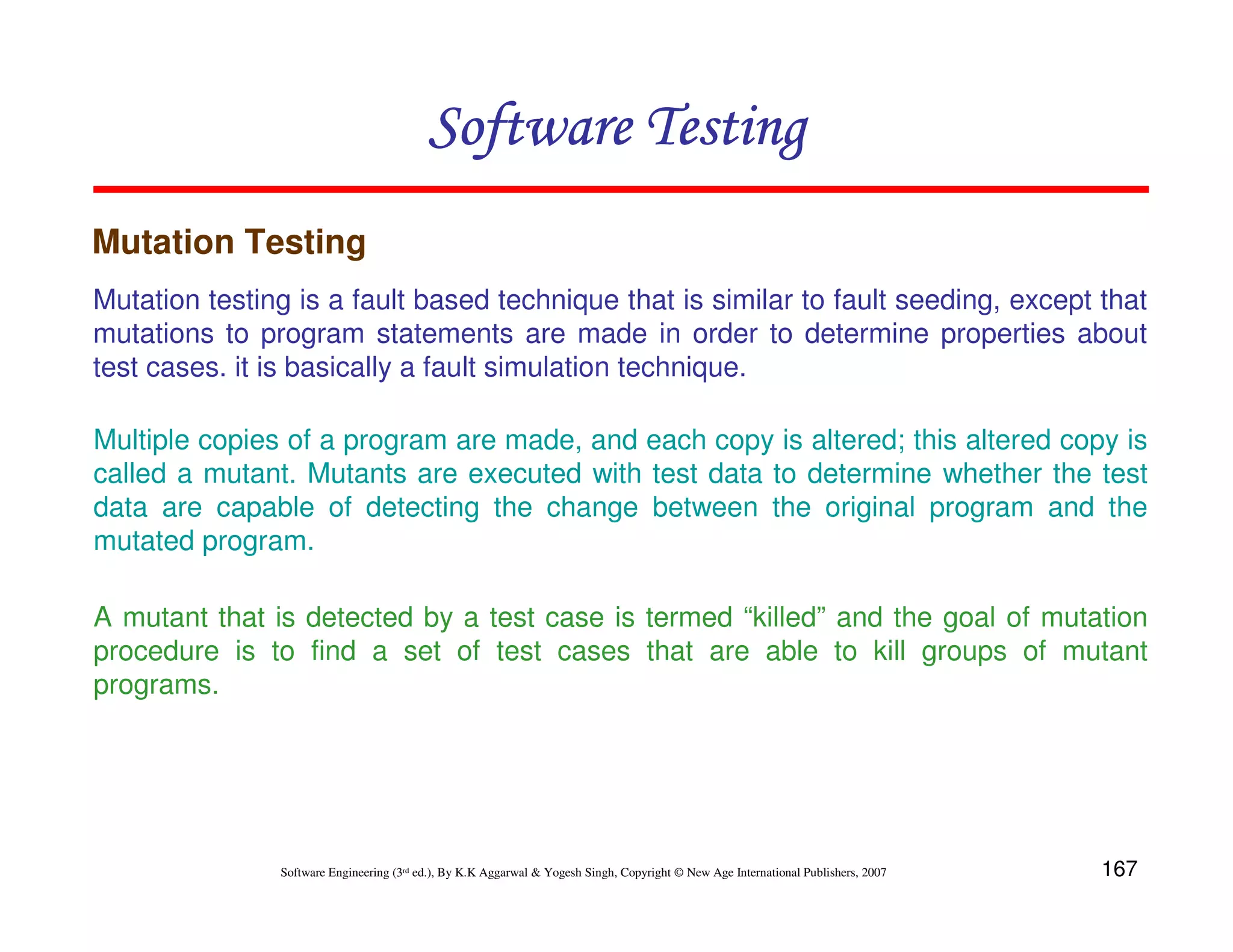 Software Testing
Mutation Testing
Mutation testing is a fault based technique that is similar to fault seeding, except that
mutations to program statements are made in order to determine properties about
test cases. it is basically a fault simulation technique.
Multiple copies of a program are made, and each copy is altered; this altered copy is
called a mutant. Mutants are executed with test data to determine whether the test
data are capable of detecting the change between the original program and the
mutated program.
A mutant that is detected by a test case is termed “killed” and the goal of mutation
procedure is to find a set of test cases that are able to kill groups of mutant
programs.

Software Engineering (3rd ed.), By K.K Aggarwal & Yogesh Singh, Copyright © New Age International Publishers, 2007

167

 