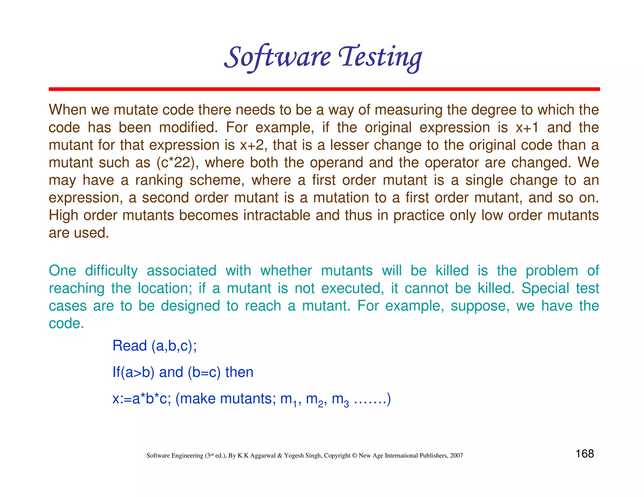 Software Testing
When we mutate code there needs to be a way of measuring the degree to which the
code has been modified. For example, if the original expression is x+1 and the
mutant for that expression is x+2, that is a lesser change to the original code than a
mutant such as (c*22), where both the operand and the operator are changed. We
may have a ranking scheme, where a first order mutant is a single change to an
expression, a second order mutant is a mutation to a first order mutant, and so on.
High order mutants becomes intractable and thus in practice only low order mutants
are used.
One difficulty associated with whether mutants will be killed is the problem of
reaching the location; if a mutant is not executed, it cannot be killed. Special test
cases are to be designed to reach a mutant. For example, suppose, we have the
code.
Read (a,b,c);
If(a>b) and (b=c) then
x:=a*b*c; (make mutants; m1, m2, m3 …….)

Software Engineering (3rd ed.), By K.K Aggarwal & Yogesh Singh, Copyright © New Age International Publishers, 2007

168

 