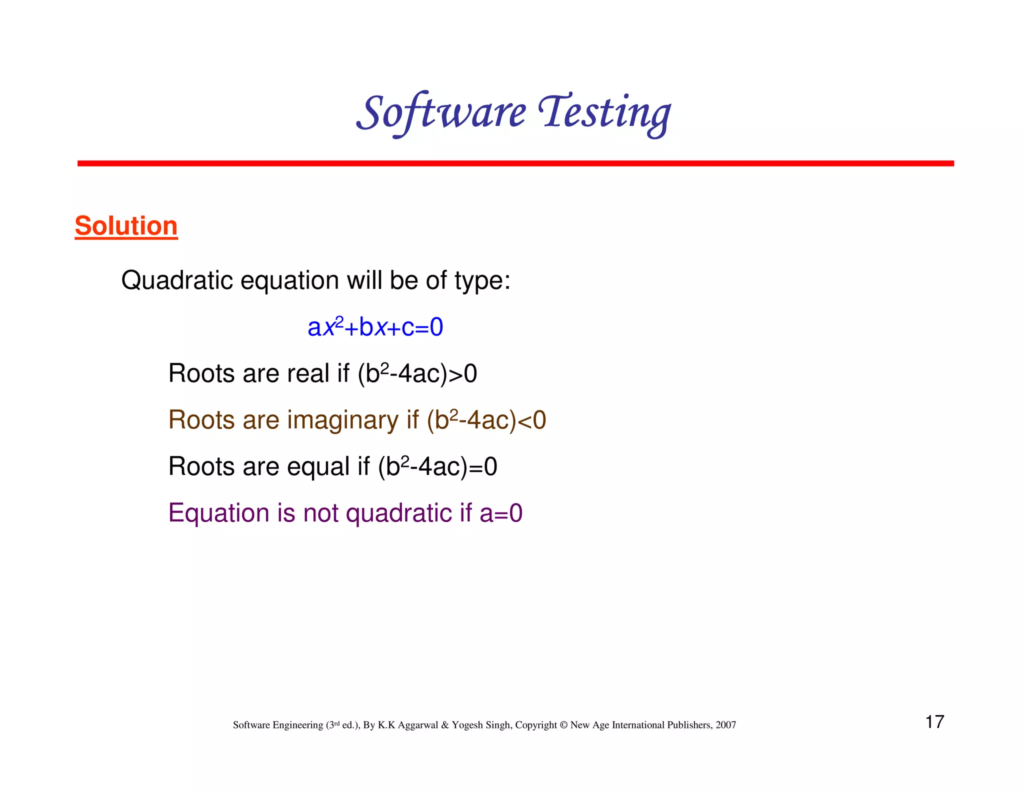 Software Testing
Solution
Quadratic equation will be of type:
ax2+bx+c=0
Roots are real if (b2-4ac)>0
Roots are imaginary if (b2-4ac)<0
Roots are equal if (b2-4ac)=0
Equation is not quadratic if a=0

Software Engineering (3rd ed.), By K.K Aggarwal & Yogesh Singh, Copyright © New Age International Publishers, 2007

17

 