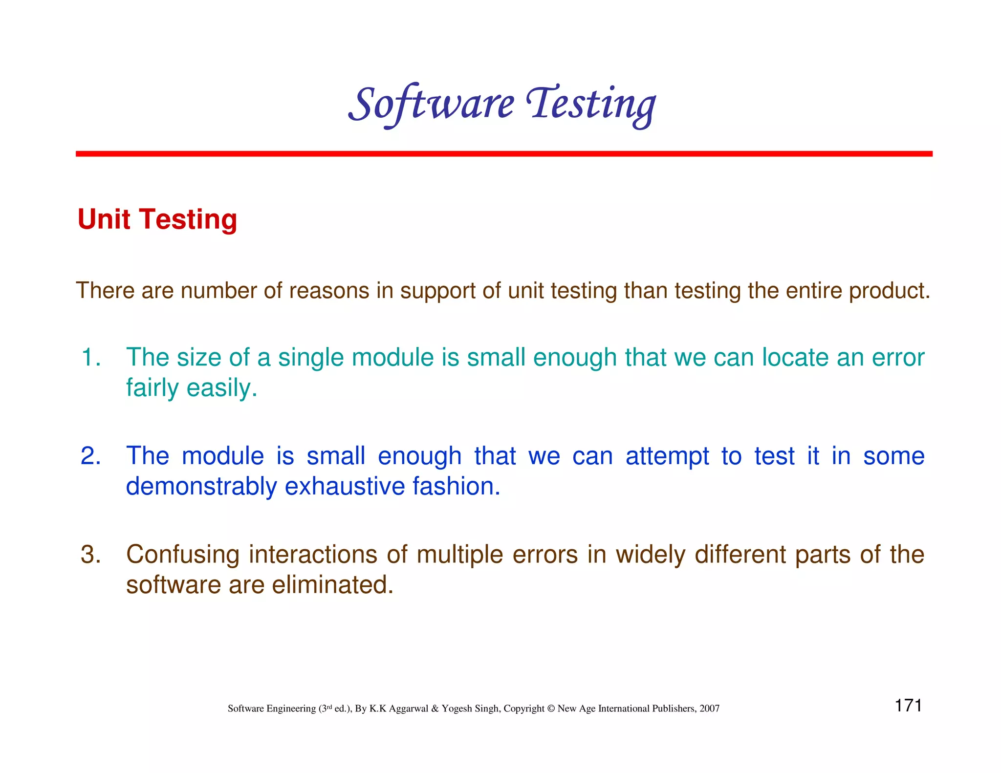 Software Testing
Unit Testing
There are number of reasons in support of unit testing than testing the entire product.

1. The size of a single module is small enough that we can locate an error
fairly easily.
2. The module is small enough that we can attempt to test it in some
demonstrably exhaustive fashion.
3. Confusing interactions of multiple errors in widely different parts of the
software are eliminated.

Software Engineering (3rd ed.), By K.K Aggarwal & Yogesh Singh, Copyright © New Age International Publishers, 2007

171

 
