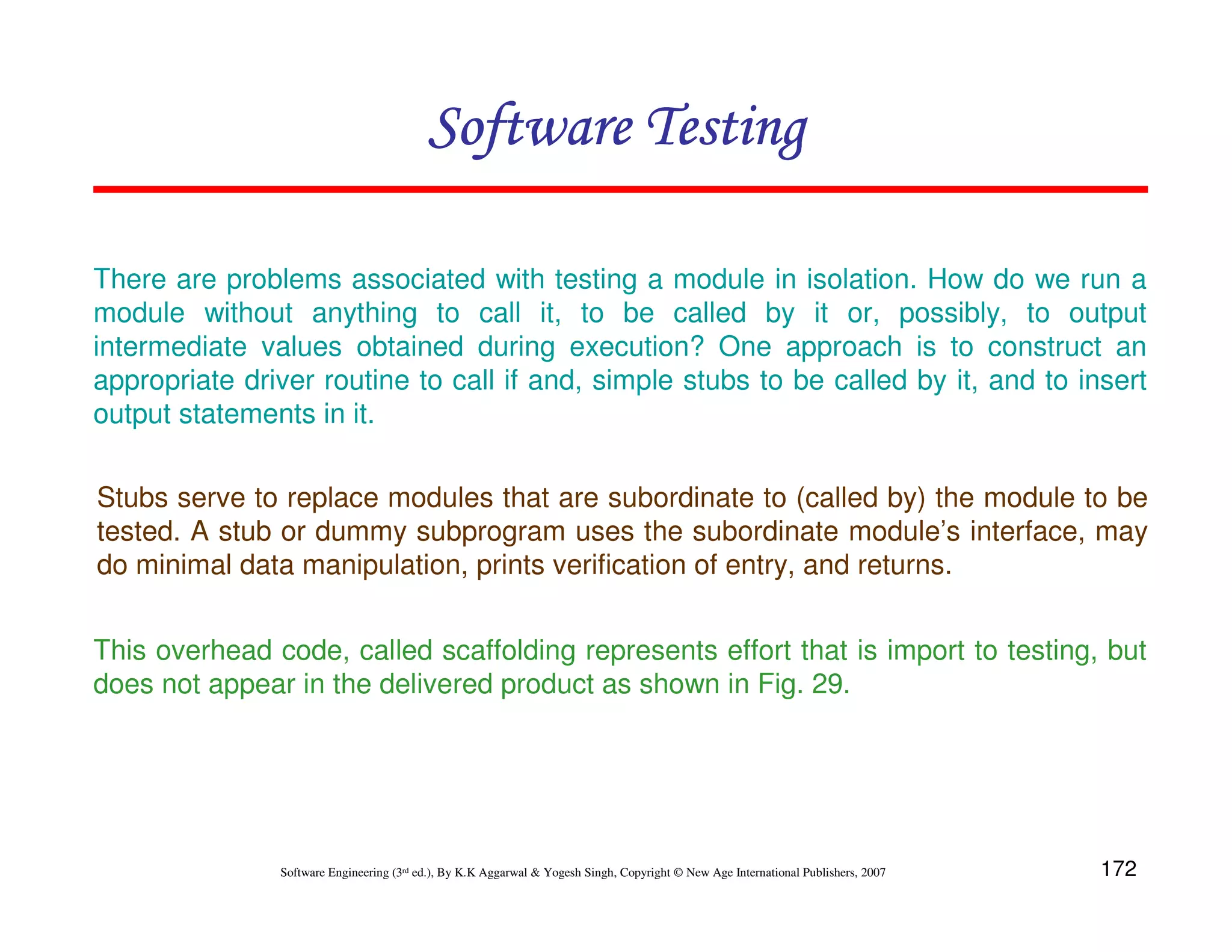 Software Testing
There are problems associated with testing a module in isolation. How do we run a
module without anything to call it, to be called by it or, possibly, to output
intermediate values obtained during execution? One approach is to construct an
appropriate driver routine to call if and, simple stubs to be called by it, and to insert
output statements in it.
Stubs serve to replace modules that are subordinate to (called by) the module to be
tested. A stub or dummy subprogram uses the subordinate module’s interface, may
do minimal data manipulation, prints verification of entry, and returns.
This overhead code, called scaffolding represents effort that is import to testing, but
does not appear in the delivered product as shown in Fig. 29.

Software Engineering (3rd ed.), By K.K Aggarwal & Yogesh Singh, Copyright © New Age International Publishers, 2007

172

 