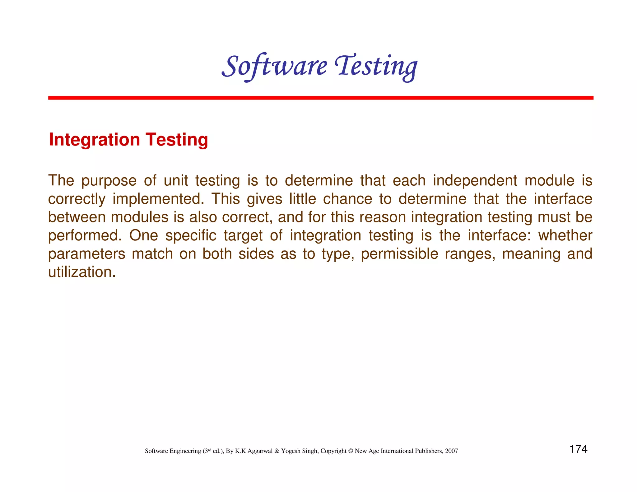 Software Testing
Integration Testing
The purpose of unit testing is to determine that each independent module is
correctly implemented. This gives little chance to determine that the interface
between modules is also correct, and for this reason integration testing must be
performed. One specific target of integration testing is the interface: whether
parameters match on both sides as to type, permissible ranges, meaning and
utilization.

Software Engineering (3rd ed.), By K.K Aggarwal & Yogesh Singh, Copyright © New Age International Publishers, 2007

174

 