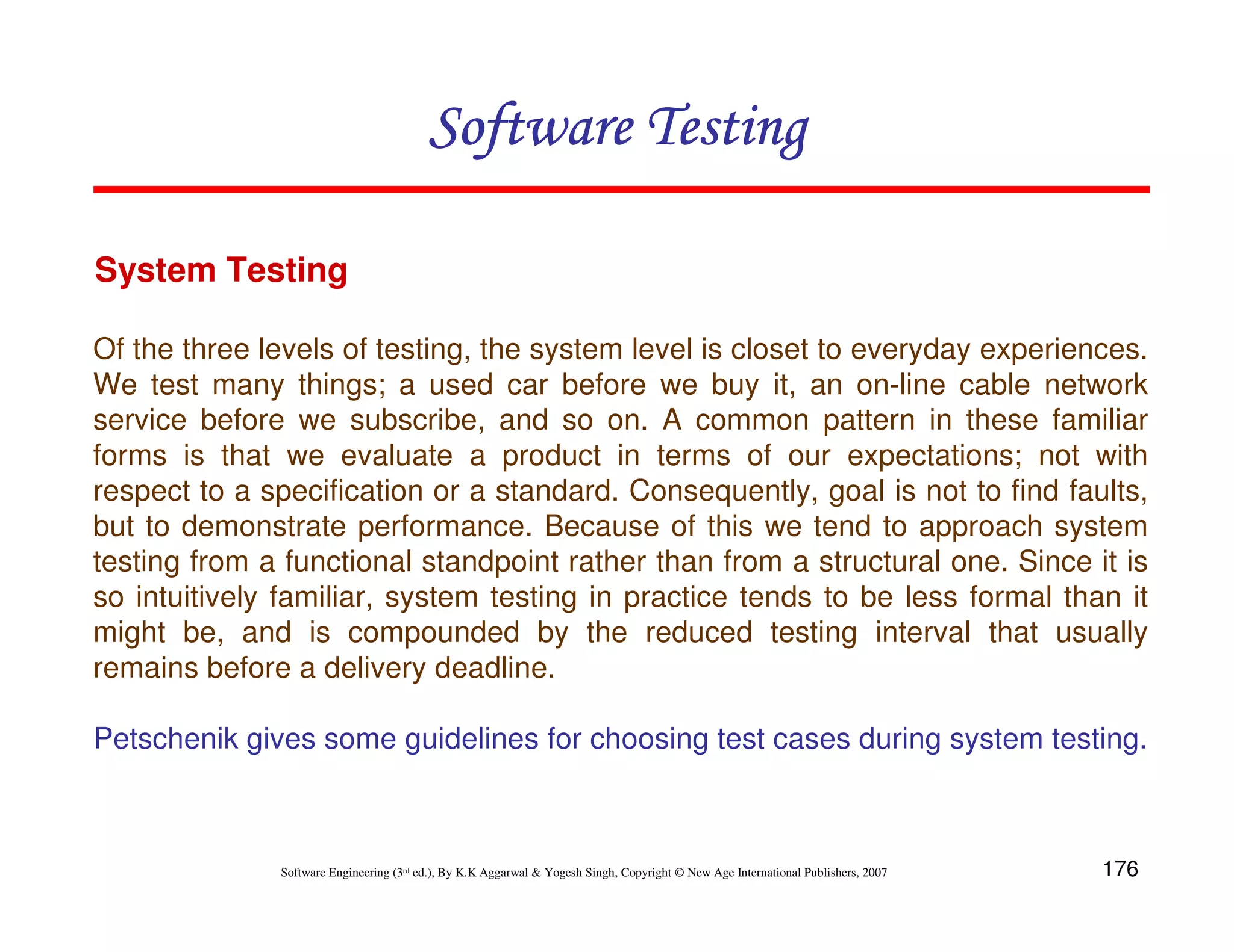 Software Testing
System Testing
Of the three levels of testing, the system level is closet to everyday experiences.
We test many things; a used car before we buy it, an on-line cable network
service before we subscribe, and so on. A common pattern in these familiar
forms is that we evaluate a product in terms of our expectations; not with
respect to a specification or a standard. Consequently, goal is not to find faults,
but to demonstrate performance. Because of this we tend to approach system
testing from a functional standpoint rather than from a structural one. Since it is
so intuitively familiar, system testing in practice tends to be less formal than it
might be, and is compounded by the reduced testing interval that usually
remains before a delivery deadline.
Petschenik gives some guidelines for choosing test cases during system testing.

Software Engineering (3rd ed.), By K.K Aggarwal & Yogesh Singh, Copyright © New Age International Publishers, 2007

176

 