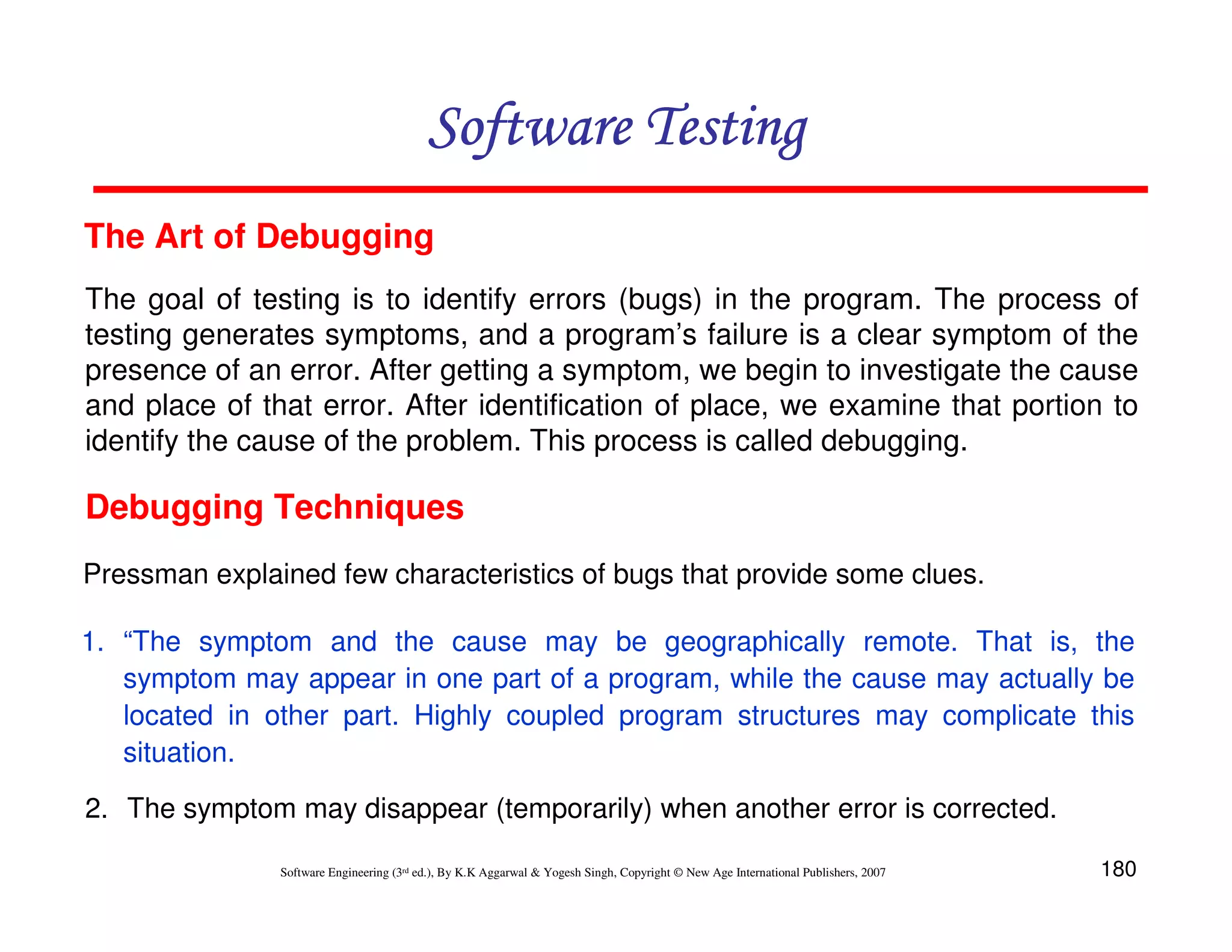 Software Testing
The Art of Debugging
The goal of testing is to identify errors (bugs) in the program. The process of
testing generates symptoms, and a program’s failure is a clear symptom of the
presence of an error. After getting a symptom, we begin to investigate the cause
and place of that error. After identification of place, we examine that portion to
identify the cause of the problem. This process is called debugging.

Debugging Techniques
Pressman explained few characteristics of bugs that provide some clues.
1. “The symptom and the cause may be geographically remote. That is, the
symptom may appear in one part of a program, while the cause may actually be
located in other part. Highly coupled program structures may complicate this
situation.
2. The symptom may disappear (temporarily) when another error is corrected.
Software Engineering (3rd ed.), By K.K Aggarwal & Yogesh Singh, Copyright © New Age International Publishers, 2007

180

 