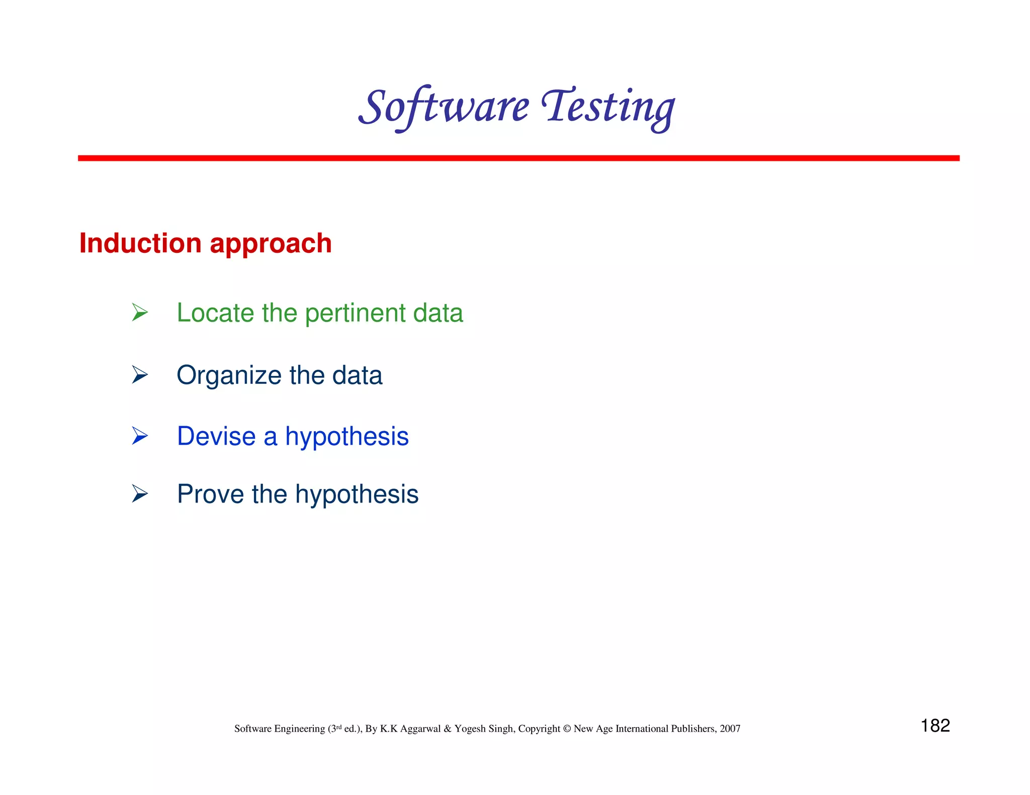 Software Testing
Induction approach
Locate the pertinent data
Organize the data
Devise a hypothesis
Prove the hypothesis

Software Engineering (3rd ed.), By K.K Aggarwal & Yogesh Singh, Copyright © New Age International Publishers, 2007

182

 