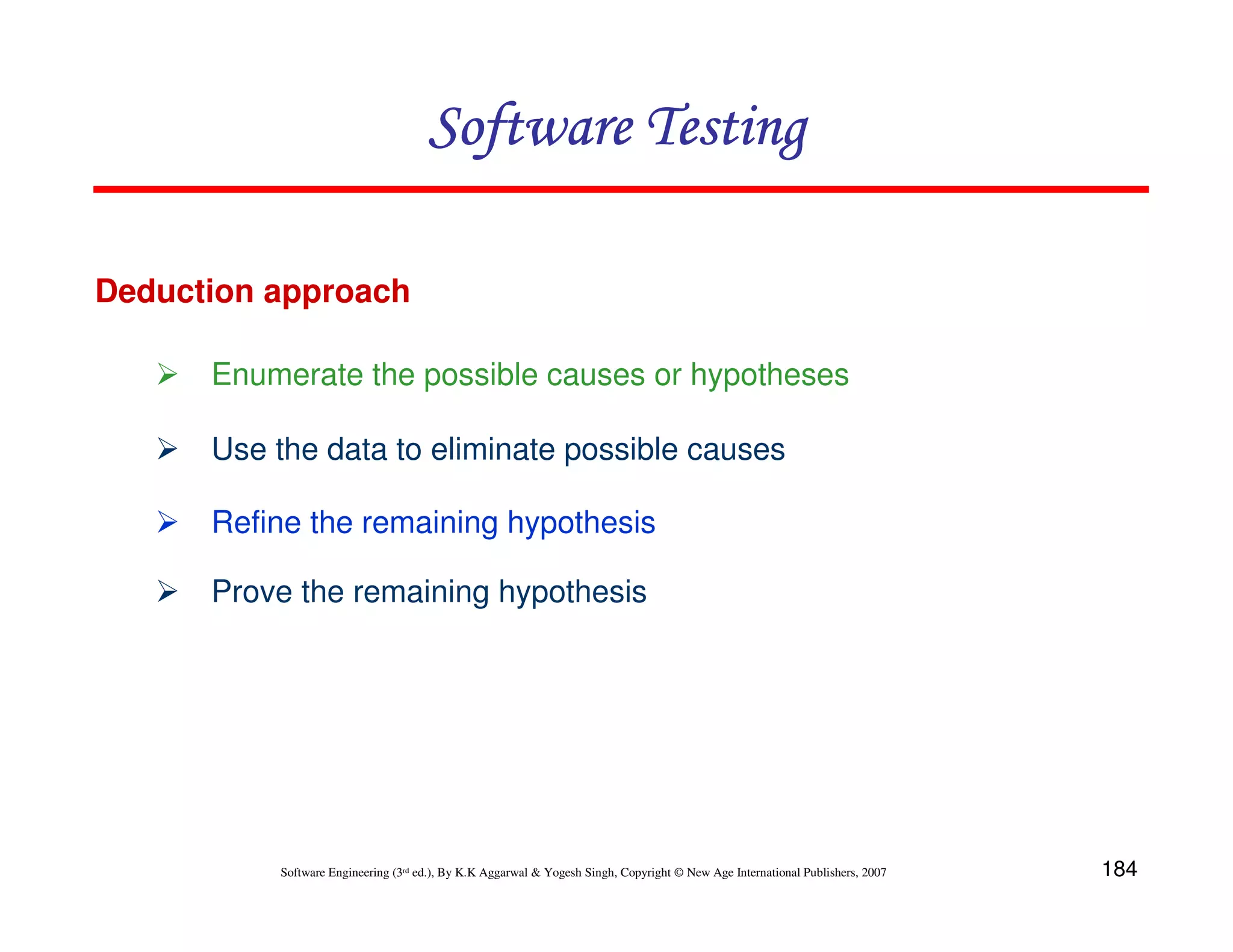 Software Testing
Deduction approach
Enumerate the possible causes or hypotheses
Use the data to eliminate possible causes
Refine the remaining hypothesis
Prove the remaining hypothesis

Software Engineering (3rd ed.), By K.K Aggarwal & Yogesh Singh, Copyright © New Age International Publishers, 2007

184

 