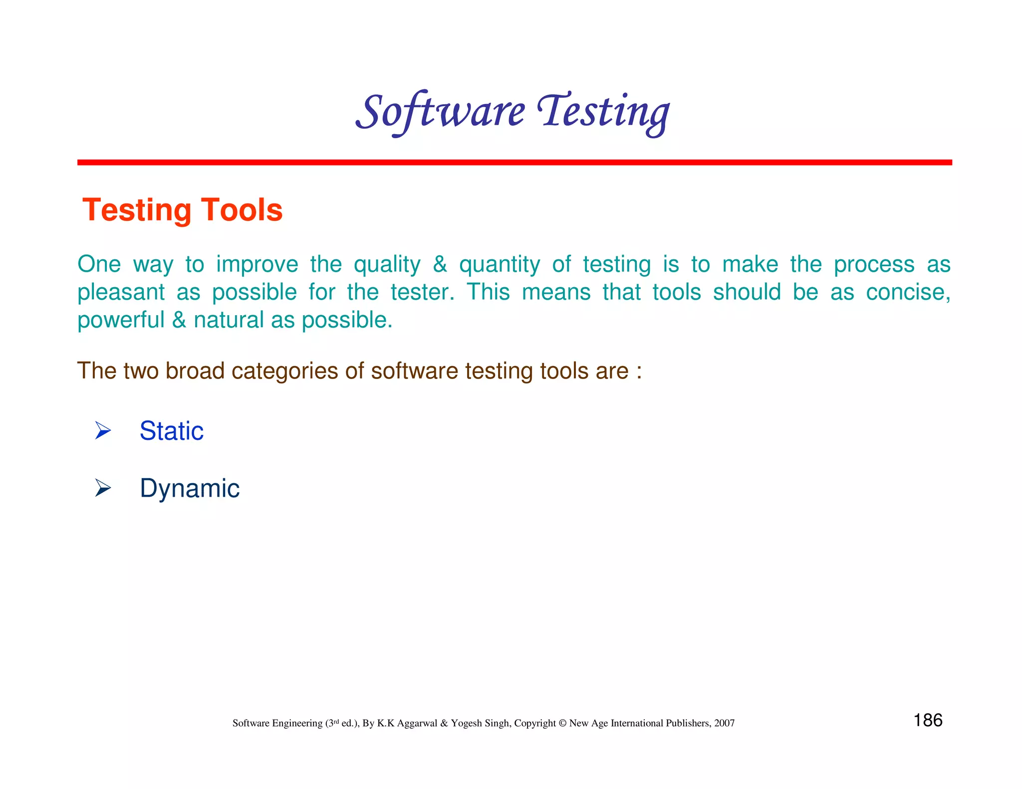 Software Testing
Testing Tools
One way to improve the quality & quantity of testing is to make the process as
pleasant as possible for the tester. This means that tools should be as concise,
powerful & natural as possible.
The two broad categories of software testing tools are :

Static
Dynamic

Software Engineering (3rd ed.), By K.K Aggarwal & Yogesh Singh, Copyright © New Age International Publishers, 2007

186

 