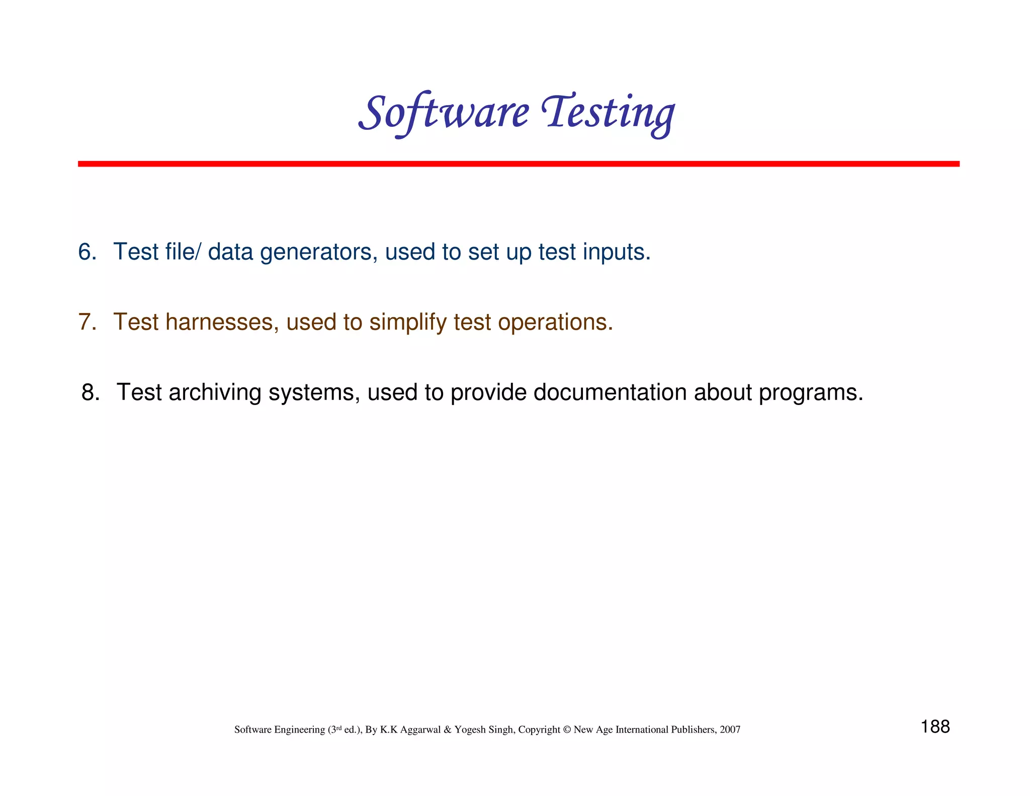 Software Testing
6. Test file/ data generators, used to set up test inputs.
7. Test harnesses, used to simplify test operations.
8. Test archiving systems, used to provide documentation about programs.

Software Engineering (3rd ed.), By K.K Aggarwal & Yogesh Singh, Copyright © New Age International Publishers, 2007

188

 