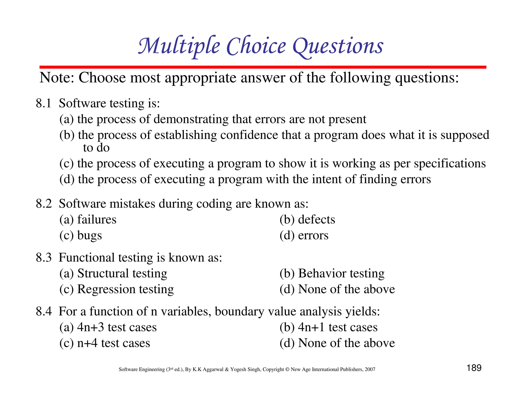 Multiple Choice Questions
Note: Choose most appropriate answer of the following questions:
8.1 Software testing is:
(a) the process of demonstrating that errors are not present
(b) the process of establishing confidence that a program does what it is supposed
to do
(c) the process of executing a program to show it is working as per specifications
(d) the process of executing a program with the intent of finding errors
8.2 Software mistakes during coding are known as:
(a) failures
(b) defects
(c) bugs
(d) errors
8.3 Functional testing is known as:
(a) Structural testing
(c) Regression testing

(b) Behavior testing
(d) None of the above

8.4 For a function of n variables, boundary value analysis yields:
(a) 4n+3 test cases
(b) 4n+1 test cases
(c) n+4 test cases
(d) None of the above
Software Engineering (3rd ed.), By K.K Aggarwal & Yogesh Singh, Copyright © New Age International Publishers, 2007

189

 