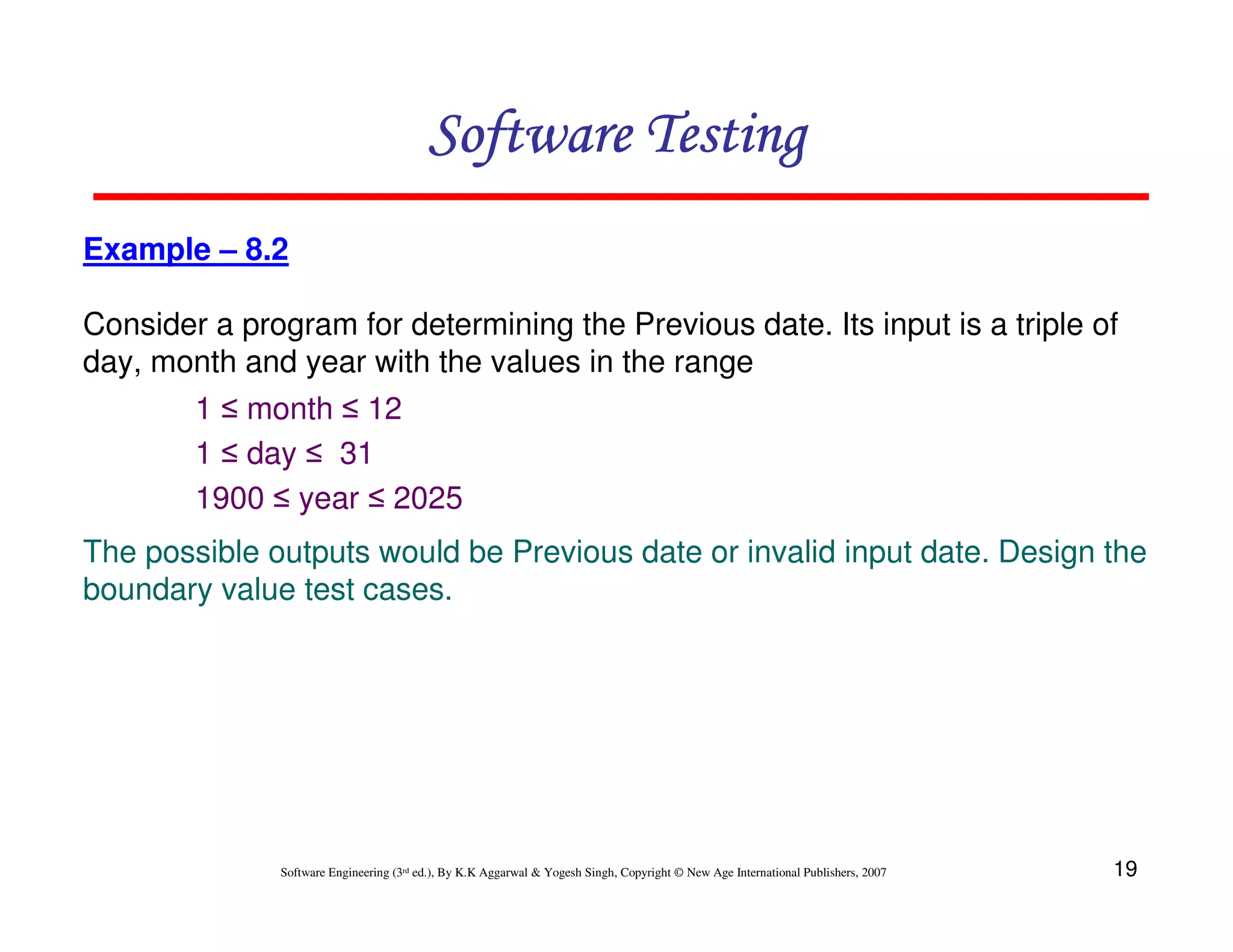 Software Testing
Example – 8.2
Consider a program for determining the Previous date. Its input is a triple of
day, month and year with the values in the range
1 ≤ month ≤ 12
1 ≤ day ≤ 31
1900 ≤ year ≤ 2025
The possible outputs would be Previous date or invalid input date. Design the
boundary value test cases.

Software Engineering (3rd ed.), By K.K Aggarwal & Yogesh Singh, Copyright © New Age International Publishers, 2007

19

 