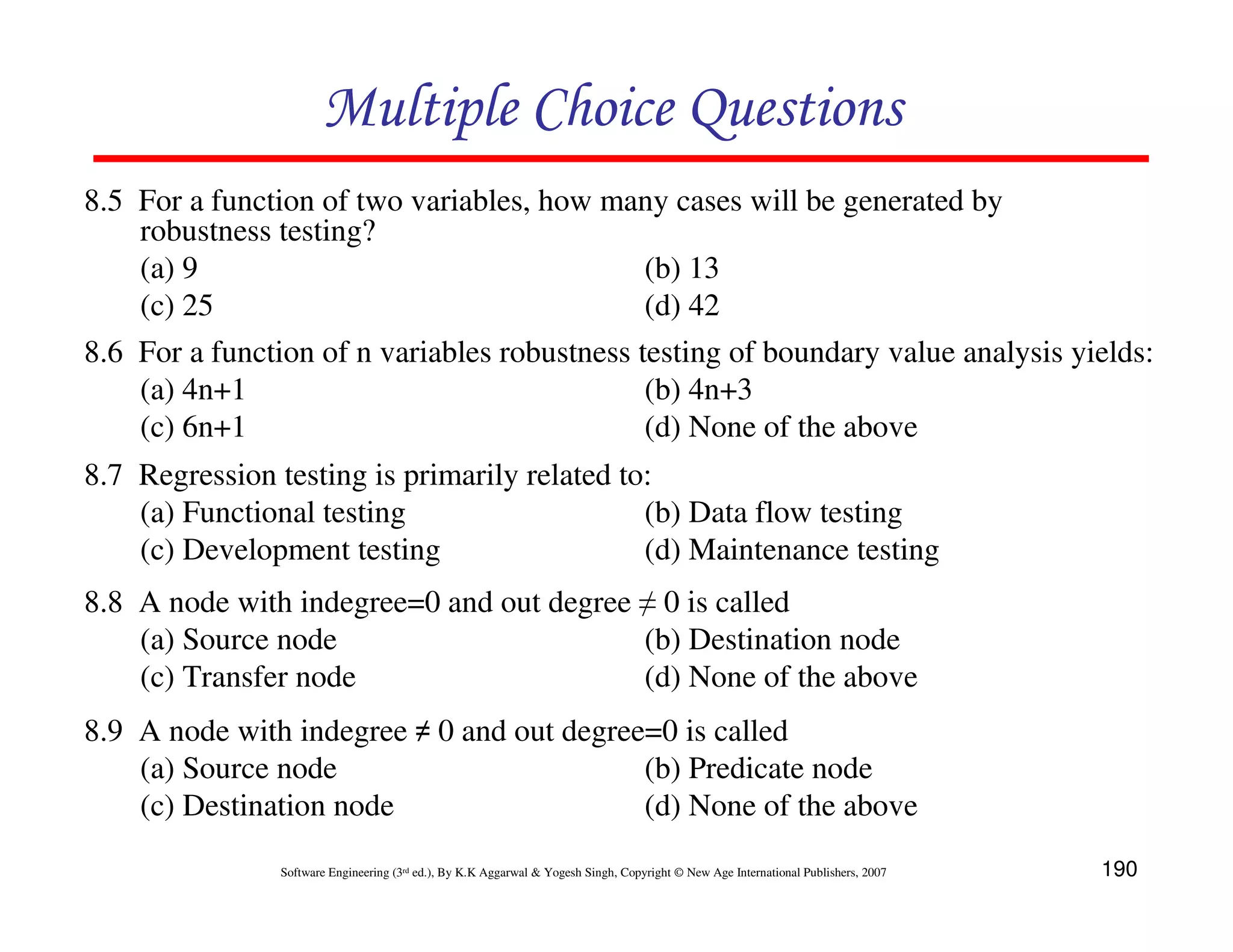 Multiple Choice Questions
8.5 For a function of two variables, how many cases will be generated by
robustness testing?
(a) 9
(b) 13
(c) 25
(d) 42
8.6 For a function of n variables robustness testing of boundary value analysis yields:
(a) 4n+1
(b) 4n+3
(c) 6n+1
(d) None of the above
8.7 Regression testing is primarily related to:
(a) Functional testing
(b) Data flow testing
(c) Development testing
(d) Maintenance testing
8.8 A node with indegree=0 and out degree ≠ 0 is called
(a) Source node
(b) Destination node
(c) Transfer node
(d) None of the above
8.9 A node with indegree ≠ 0 and out degree=0 is called
(a) Source node
(b) Predicate node
(c) Destination node
(d) None of the above
Software Engineering (3rd ed.), By K.K Aggarwal & Yogesh Singh, Copyright © New Age International Publishers, 2007

190

 