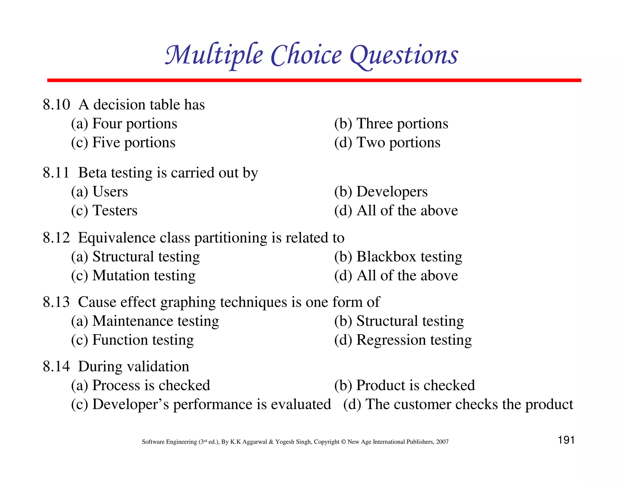 Multiple Choice Questions
8.10 A decision table has
(a) Four portions
(c) Five portions

(b) Three portions
(d) Two portions

8.11 Beta testing is carried out by
(a) Users
(c) Testers

(b) Developers
(d) All of the above

8.12 Equivalence class partitioning is related to
(a) Structural testing
(b) Blackbox testing
(c) Mutation testing
(d) All of the above
8.13 Cause effect graphing techniques is one form of
(a) Maintenance testing
(b) Structural testing
(c) Function testing
(d) Regression testing
8.14 During validation
(a) Process is checked
(b) Product is checked
(c) Developer’s performance is evaluated (d) The customer checks the product
Software Engineering (3rd ed.), By K.K Aggarwal & Yogesh Singh, Copyright © New Age International Publishers, 2007

191

 