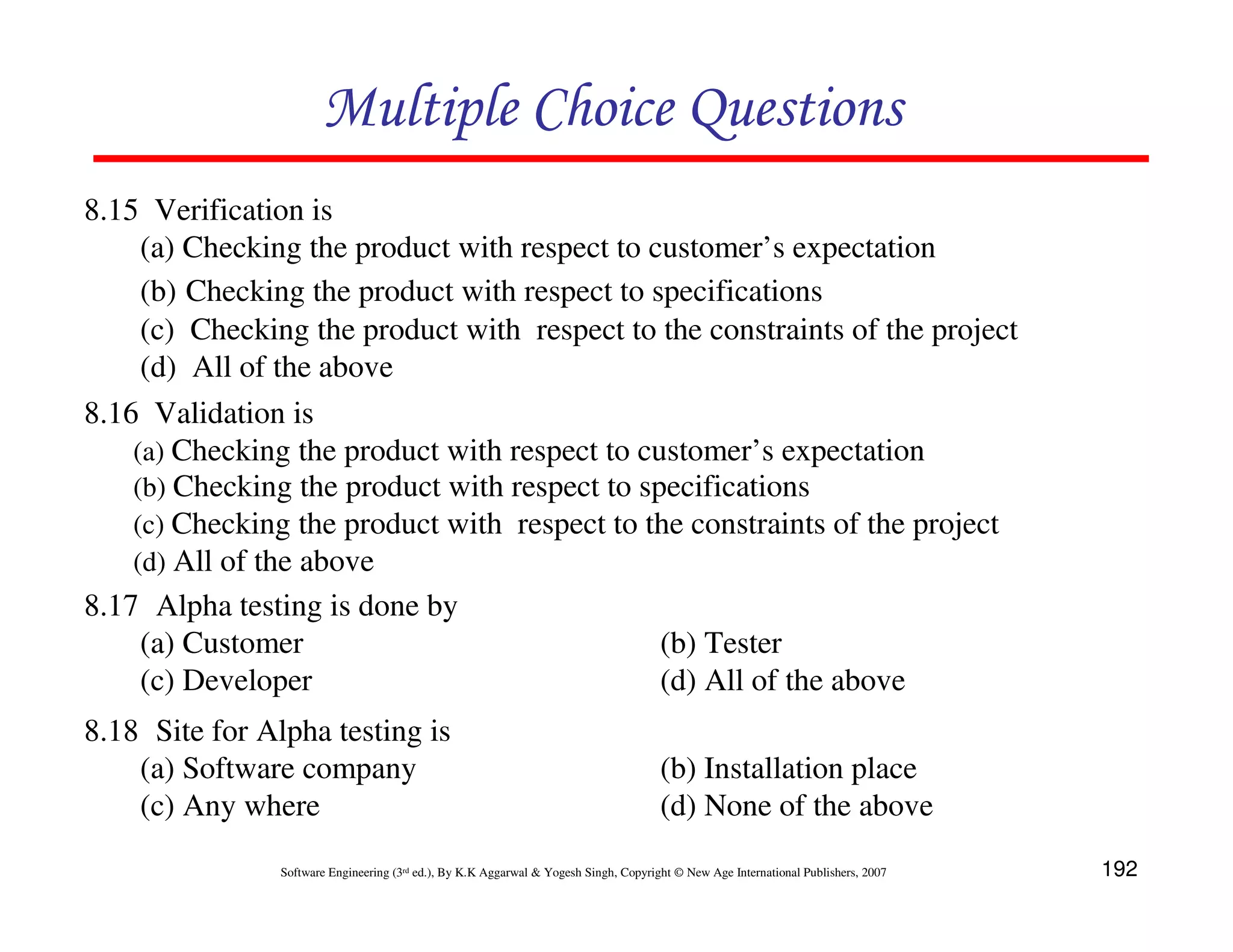 Multiple Choice Questions
8.15 Verification is
(a) Checking the product with respect to customer’s expectation
(b) Checking the product with respect to specifications
(c) Checking the product with respect to the constraints of the project
(d) All of the above
8.16 Validation is
(a) Checking the product with respect to customer’s expectation
(b) Checking the product with respect to specifications
(c) Checking the product with respect to the constraints of the project
(d) All of the above
8.17 Alpha testing is done by
(a) Customer
(b) Tester
(c) Developer
(d) All of the above
8.18 Site for Alpha testing is
(a) Software company
(c) Any where

(b) Installation place
(d) None of the above

Software Engineering (3rd ed.), By K.K Aggarwal & Yogesh Singh, Copyright © New Age International Publishers, 2007

192

 