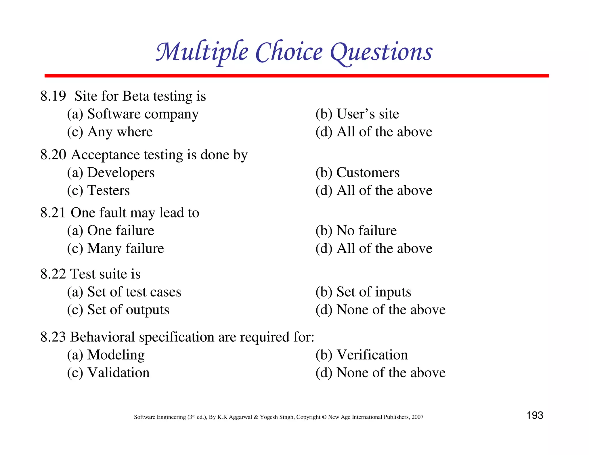Multiple Choice Questions
8.19 Site for Beta testing is
(a) Software company
(c) Any where
8.20 Acceptance testing is done by
(a) Developers
(c) Testers
8.21 One fault may lead to
(a) One failure
(c) Many failure
8.22 Test suite is
(a) Set of test cases
(c) Set of outputs

(b) User’s site
(d) All of the above
(b) Customers
(d) All of the above
(b) No failure
(d) All of the above
(b) Set of inputs
(d) None of the above

8.23 Behavioral specification are required for:
(a) Modeling
(b) Verification
(c) Validation
(d) None of the above
Software Engineering (3rd ed.), By K.K Aggarwal & Yogesh Singh, Copyright © New Age International Publishers, 2007

193

 