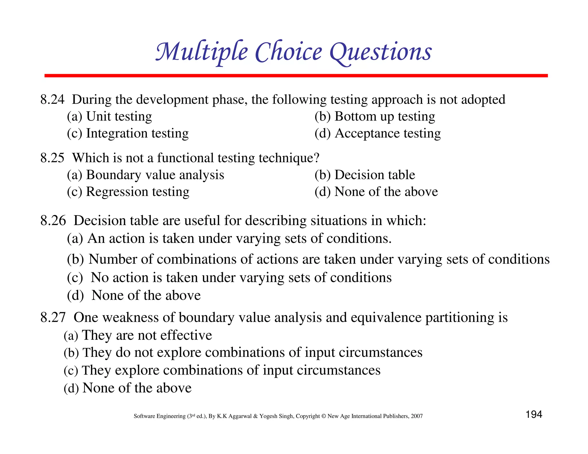 Multiple Choice Questions
8.24 During the development phase, the following testing approach is not adopted
(a) Unit testing
(b) Bottom up testing
(c) Integration testing
(d) Acceptance testing
8.25 Which is not a functional testing technique?
(a) Boundary value analysis
(b) Decision table
(c) Regression testing
(d) None of the above

8.26 Decision table are useful for describing situations in which:
(a) An action is taken under varying sets of conditions.
(b) Number of combinations of actions are taken under varying sets of conditions
(c) No action is taken under varying sets of conditions
(d) None of the above
8.27 One weakness of boundary value analysis and equivalence partitioning is
(a) They are not effective
(b) They do not explore combinations of input circumstances
(c) They explore combinations of input circumstances
(d) None of the above
Software Engineering (3rd ed.), By K.K Aggarwal & Yogesh Singh, Copyright © New Age International Publishers, 2007

194

 