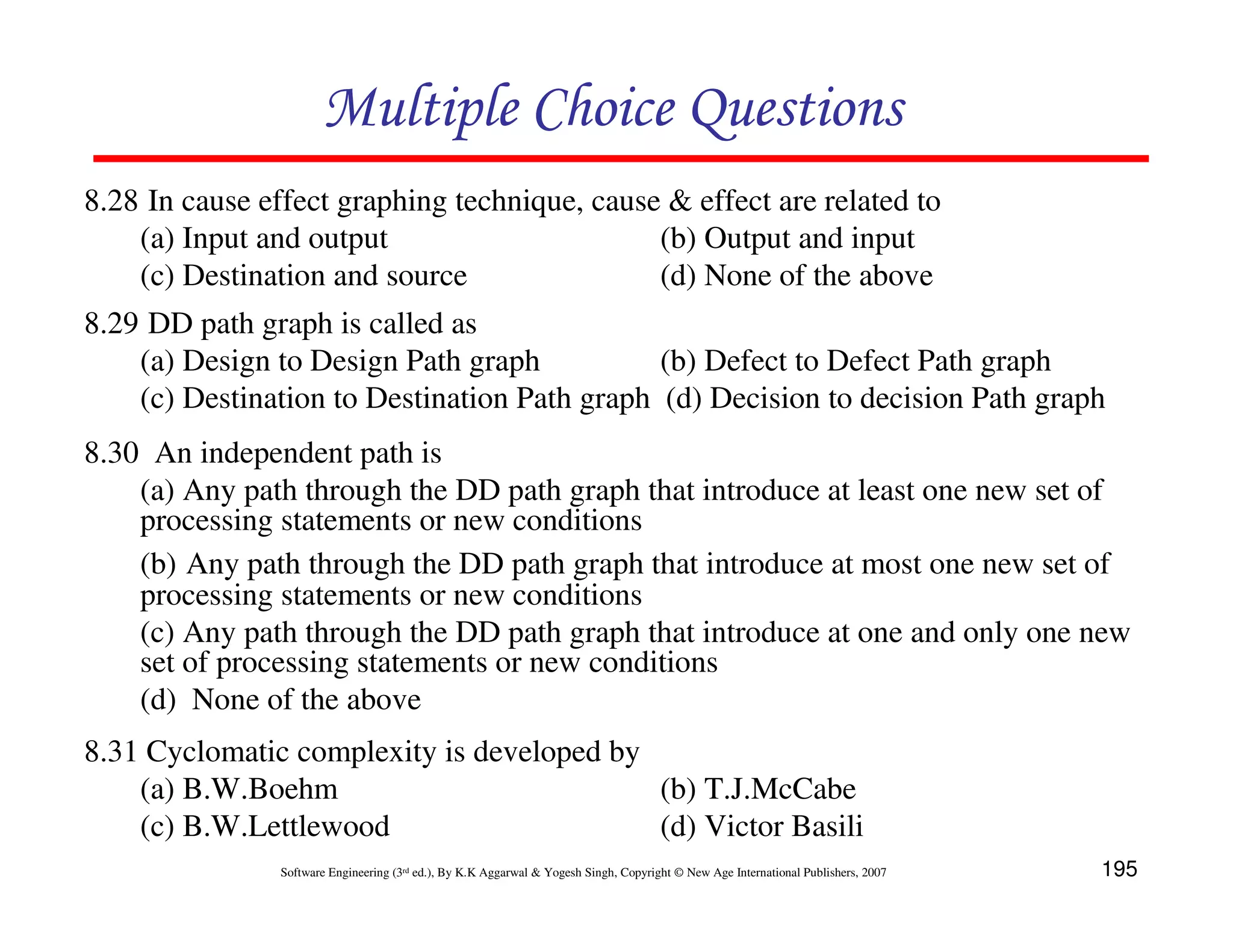 Multiple Choice Questions
8.28 In cause effect graphing technique, cause & effect are related to
(a) Input and output
(b) Output and input
(c) Destination and source
(d) None of the above
8.29 DD path graph is called as
(a) Design to Design Path graph
(b) Defect to Defect Path graph
(c) Destination to Destination Path graph (d) Decision to decision Path graph
8.30 An independent path is
(a) Any path through the DD path graph that introduce at least one new set of
processing statements or new conditions
(b) Any path through the DD path graph that introduce at most one new set of
processing statements or new conditions
(c) Any path through the DD path graph that introduce at one and only one new
set of processing statements or new conditions
(d) None of the above
8.31 Cyclomatic complexity is developed by
(a) B.W.Boehm
(b) T.J.McCabe
(c) B.W.Lettlewood
(d) Victor Basili
Software Engineering (3rd ed.), By K.K Aggarwal & Yogesh Singh, Copyright © New Age International Publishers, 2007

195

 