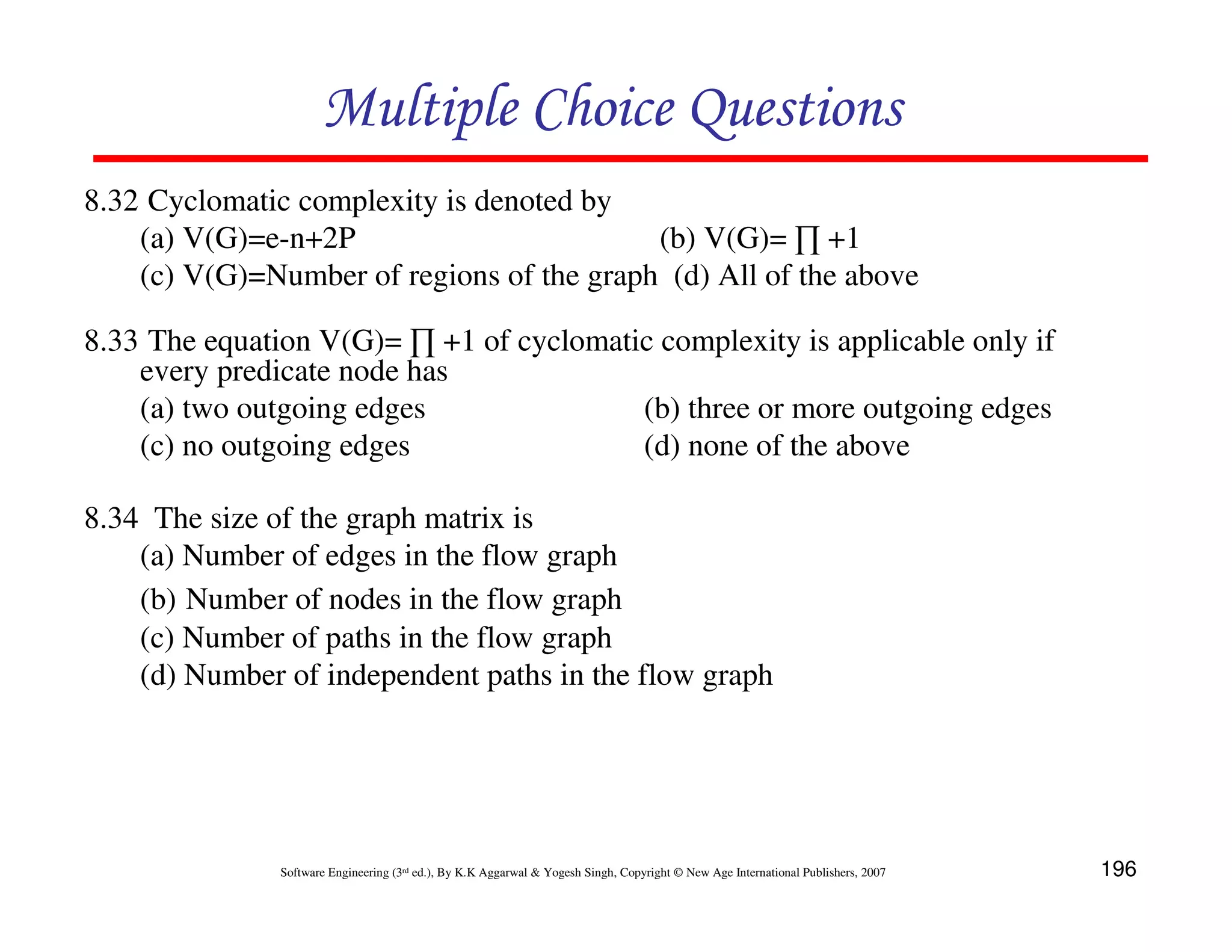 Multiple Choice Questions
8.32 Cyclomatic complexity is denoted by
(a) V(G)=e-n+2P
(b) V(G)= ∏ +1
(c) V(G)=Number of regions of the graph (d) All of the above
8.33 The equation V(G)= ∏ +1 of cyclomatic complexity is applicable only if
every predicate node has
(a) two outgoing edges
(b) three or more outgoing edges
(c) no outgoing edges
(d) none of the above
8.34 The size of the graph matrix is
(a) Number of edges in the flow graph
(b) Number of nodes in the flow graph
(c) Number of paths in the flow graph
(d) Number of independent paths in the flow graph

Software Engineering (3rd ed.), By K.K Aggarwal & Yogesh Singh, Copyright © New Age International Publishers, 2007

196

 