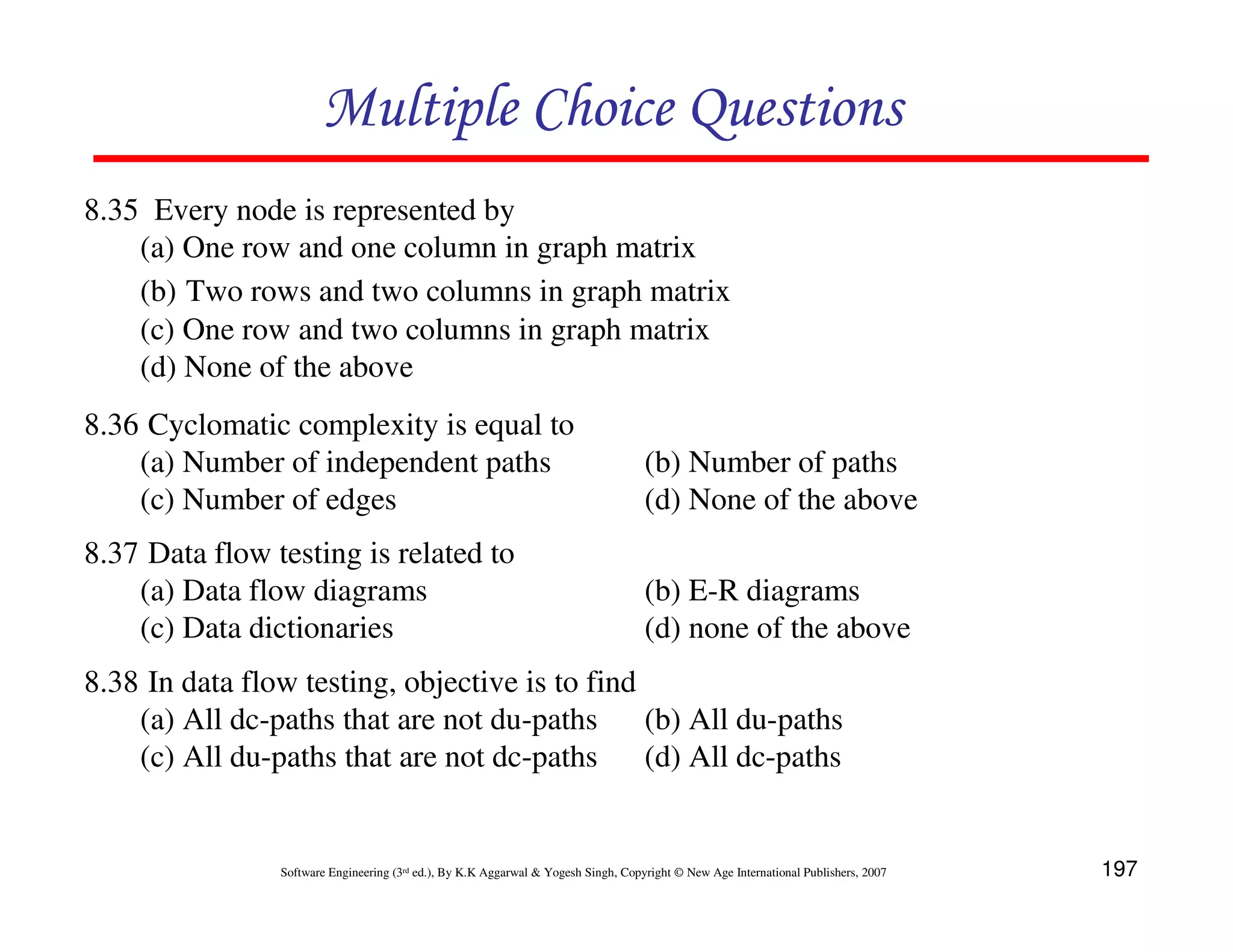 Multiple Choice Questions
8.35 Every node is represented by
(a) One row and one column in graph matrix
(b) Two rows and two columns in graph matrix
(c) One row and two columns in graph matrix
(d) None of the above
8.36 Cyclomatic complexity is equal to
(a) Number of independent paths
(c) Number of edges

(b) Number of paths
(d) None of the above

8.37 Data flow testing is related to
(a) Data flow diagrams
(c) Data dictionaries

(b) E-R diagrams
(d) none of the above

8.38 In data flow testing, objective is to find
(a) All dc-paths that are not du-paths
(b) All du-paths
(c) All du-paths that are not dc-paths
(d) All dc-paths

Software Engineering (3rd ed.), By K.K Aggarwal & Yogesh Singh, Copyright © New Age International Publishers, 2007

197

 