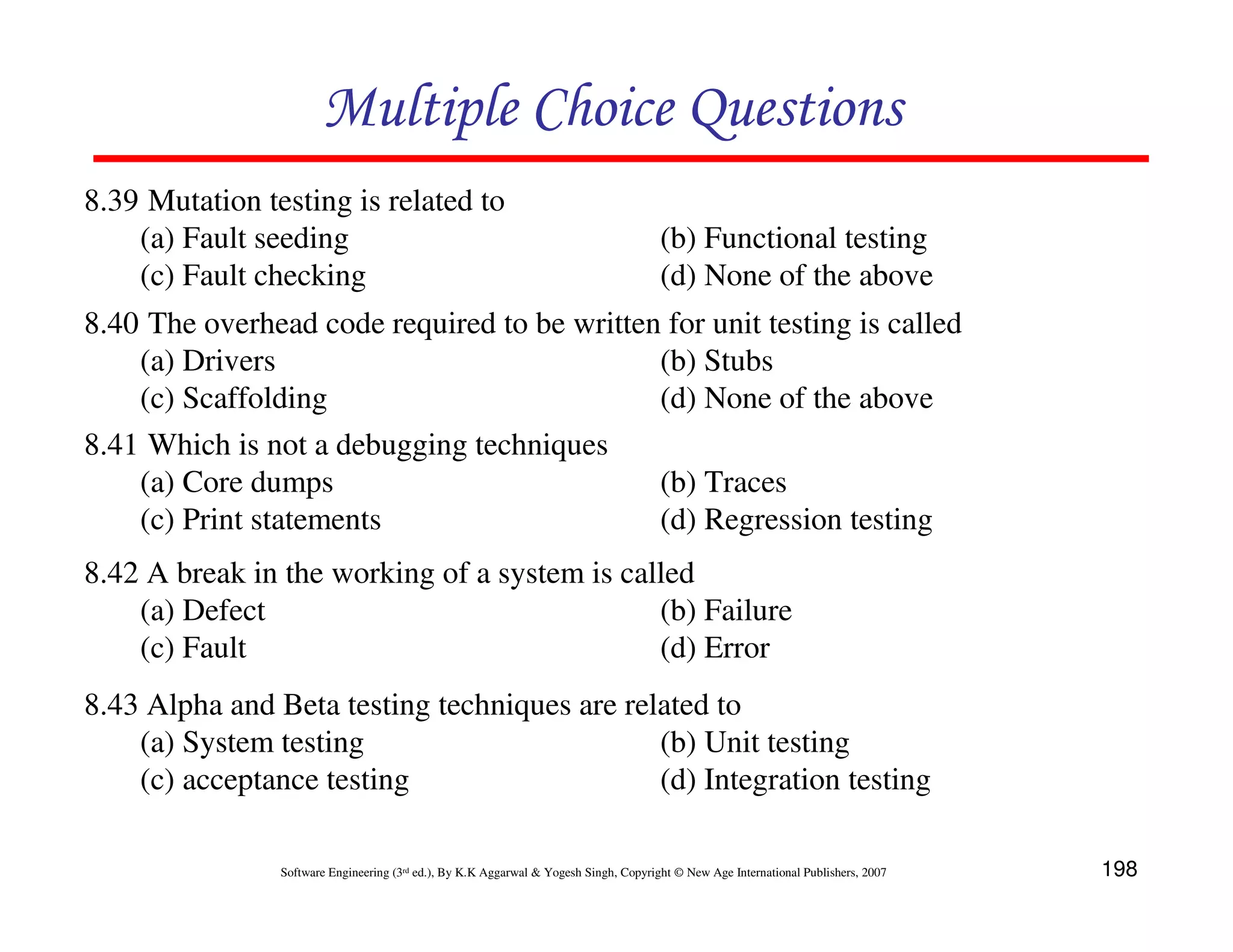 Multiple Choice Questions
8.39 Mutation testing is related to
(a) Fault seeding
(c) Fault checking

(b) Functional testing
(d) None of the above

8.40 The overhead code required to be written for unit testing is called
(a) Drivers
(b) Stubs
(c) Scaffolding
(d) None of the above
8.41 Which is not a debugging techniques
(a) Core dumps
(b) Traces
(c) Print statements
(d) Regression testing
8.42 A break in the working of a system is called
(a) Defect
(b) Failure
(c) Fault
(d) Error
8.43 Alpha and Beta testing techniques are related to
(a) System testing
(b) Unit testing
(c) acceptance testing
(d) Integration testing
Software Engineering (3rd ed.), By K.K Aggarwal & Yogesh Singh, Copyright © New Age International Publishers, 2007

198

 