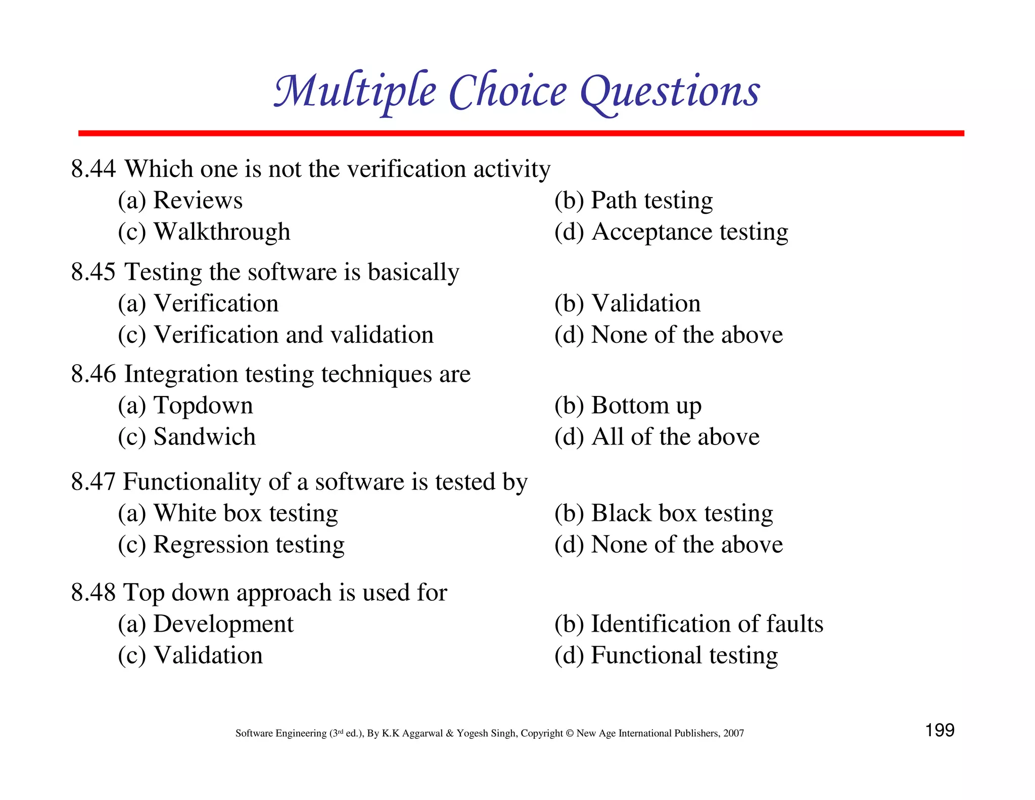 Multiple Choice Questions
8.44 Which one is not the verification activity
(a) Reviews
(b) Path testing
(c) Walkthrough
(d) Acceptance testing
8.45 Testing the software is basically
(a) Verification
(c) Verification and validation
8.46 Integration testing techniques are
(a) Topdown
(c) Sandwich

(b) Validation
(d) None of the above
(b) Bottom up
(d) All of the above

8.47 Functionality of a software is tested by
(a) White box testing
(b) Black box testing
(c) Regression testing
(d) None of the above
8.48 Top down approach is used for
(a) Development
(c) Validation

(b) Identification of faults
(d) Functional testing

Software Engineering (3rd ed.), By K.K Aggarwal & Yogesh Singh, Copyright © New Age International Publishers, 2007

199

 