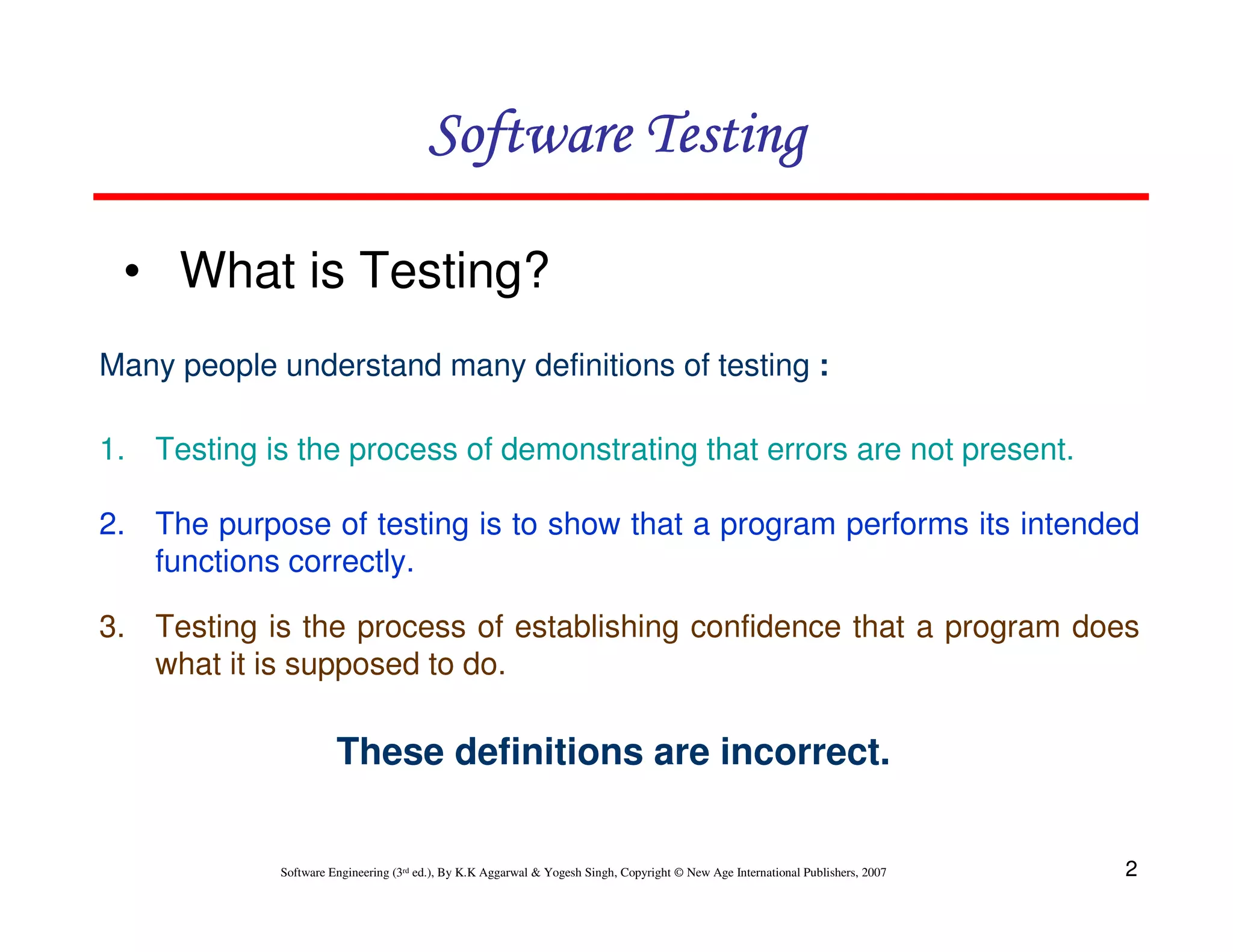 Software Testing
• What is Testing?
Many people understand many definitions of testing :
1. Testing is the process of demonstrating that errors are not present.
2. The purpose of testing is to show that a program performs its intended
functions correctly.
3. Testing is the process of establishing confidence that a program does
what it is supposed to do.

These definitions are incorrect.

Software Engineering (3rd ed.), By K.K Aggarwal & Yogesh Singh, Copyright © New Age International Publishers, 2007

2

 