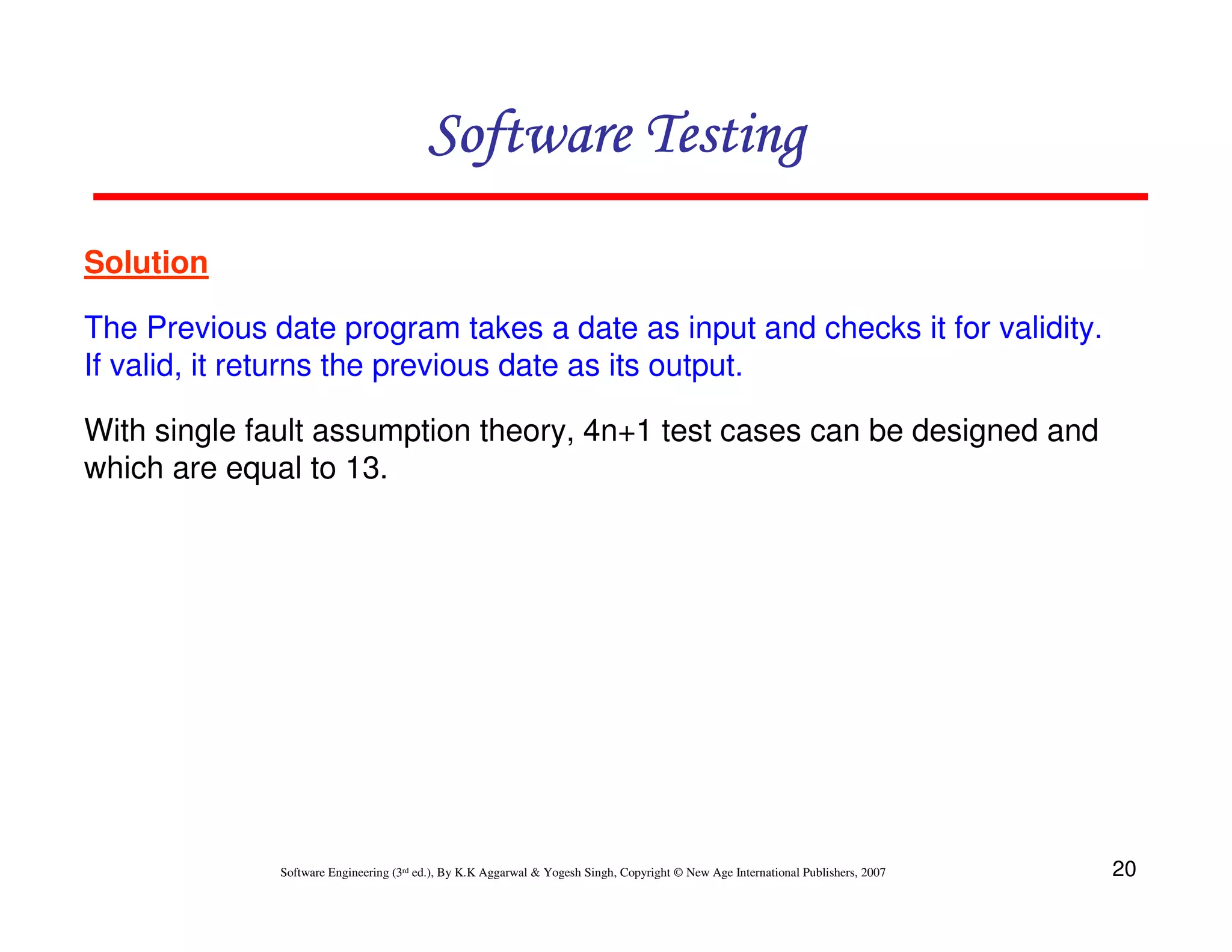 Software Testing
Solution
The Previous date program takes a date as input and checks it for validity.
If valid, it returns the previous date as its output.
With single fault assumption theory, 4n+1 test cases can be designed and
which are equal to 13.

Software Engineering (3rd ed.), By K.K Aggarwal & Yogesh Singh, Copyright © New Age International Publishers, 2007

20

 