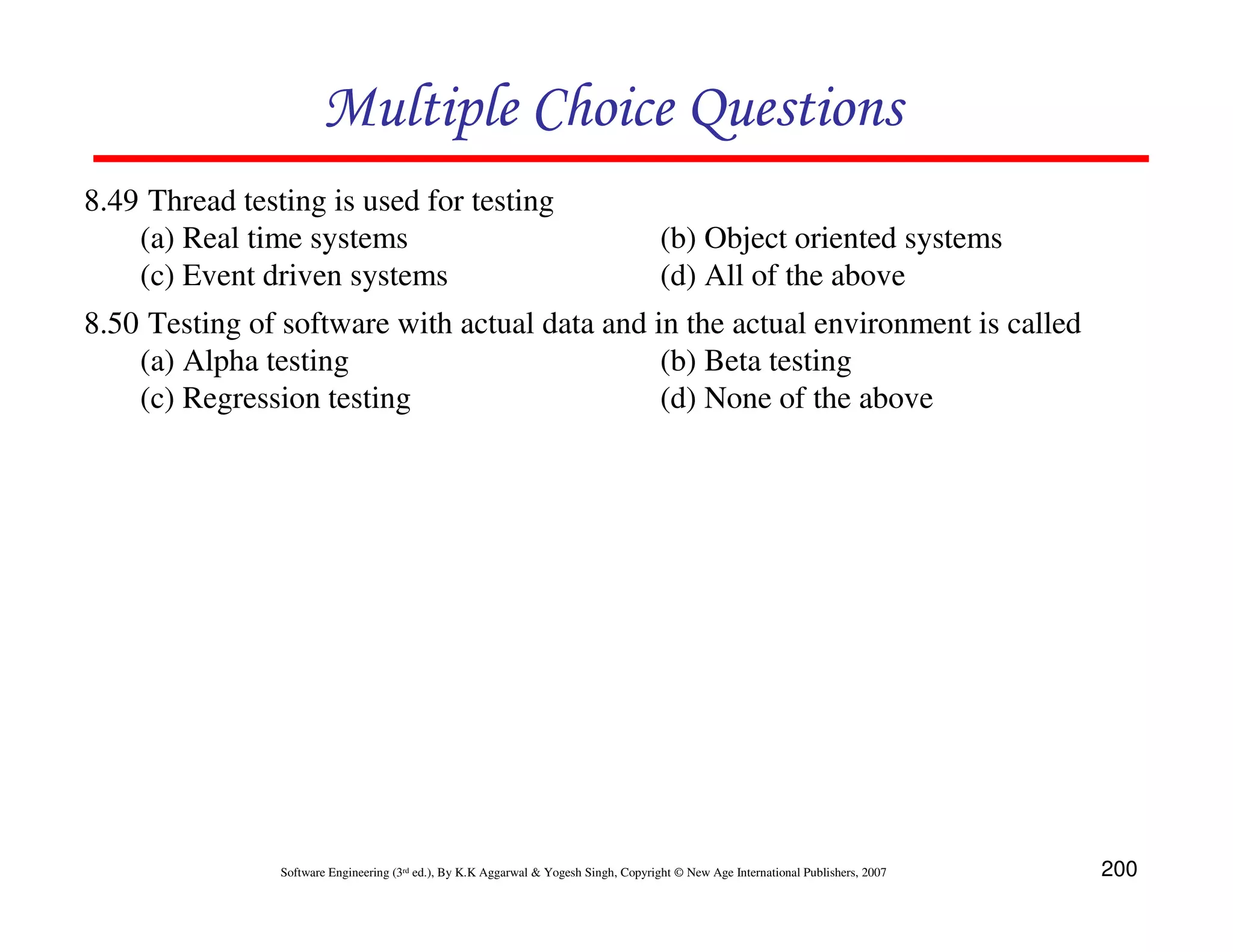 Multiple Choice Questions
8.49 Thread testing is used for testing
(a) Real time systems
(c) Event driven systems

(b) Object oriented systems
(d) All of the above

8.50 Testing of software with actual data and in the actual environment is called
(a) Alpha testing
(b) Beta testing
(c) Regression testing
(d) None of the above

Software Engineering (3rd ed.), By K.K Aggarwal & Yogesh Singh, Copyright © New Age International Publishers, 2007

200

 