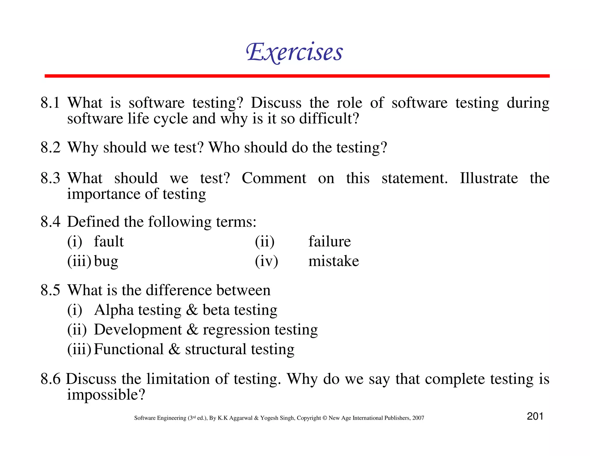 Exercises
8.1 What is software testing? Discuss the role of software testing during
software life cycle and why is it so difficult?
8.2 Why should we test? Who should do the testing?
8.3 What should we test? Comment on this statement. Illustrate the
importance of testing
8.4 Defined the following terms:
(i) fault
(ii)
(iii) bug
(iv)

failure
mistake

8.5 What is the difference between
(i) Alpha testing & beta testing
(ii) Development & regression testing
(iii) Functional & structural testing
8.6 Discuss the limitation of testing. Why do we say that complete testing is
impossible?
Software Engineering (3rd ed.), By K.K Aggarwal & Yogesh Singh, Copyright © New Age International Publishers, 2007

201

 