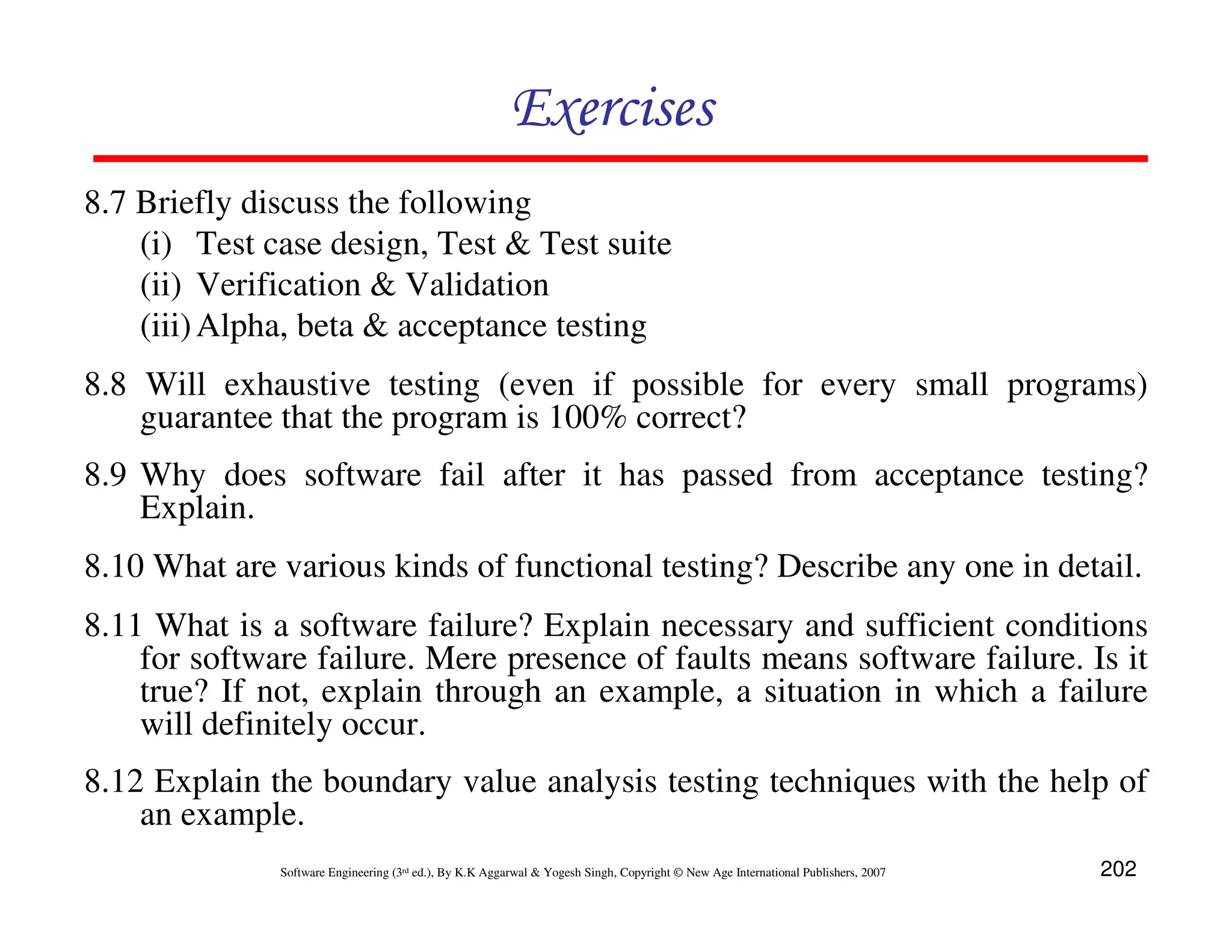 Exercises
8.7 Briefly discuss the following
(i) Test case design, Test & Test suite
(ii) Verification & Validation
(iii) Alpha, beta & acceptance testing
8.8 Will exhaustive testing (even if possible for every small programs)
guarantee that the program is 100% correct?
8.9 Why does software fail after it has passed from acceptance testing?
Explain.
8.10 What are various kinds of functional testing? Describe any one in detail.
8.11 What is a software failure? Explain necessary and sufficient conditions
for software failure. Mere presence of faults means software failure. Is it
true? If not, explain through an example, a situation in which a failure
will definitely occur.
8.12 Explain the boundary value analysis testing techniques with the help of
an example.
Software Engineering (3rd ed.), By K.K Aggarwal & Yogesh Singh, Copyright © New Age International Publishers, 2007

202

 