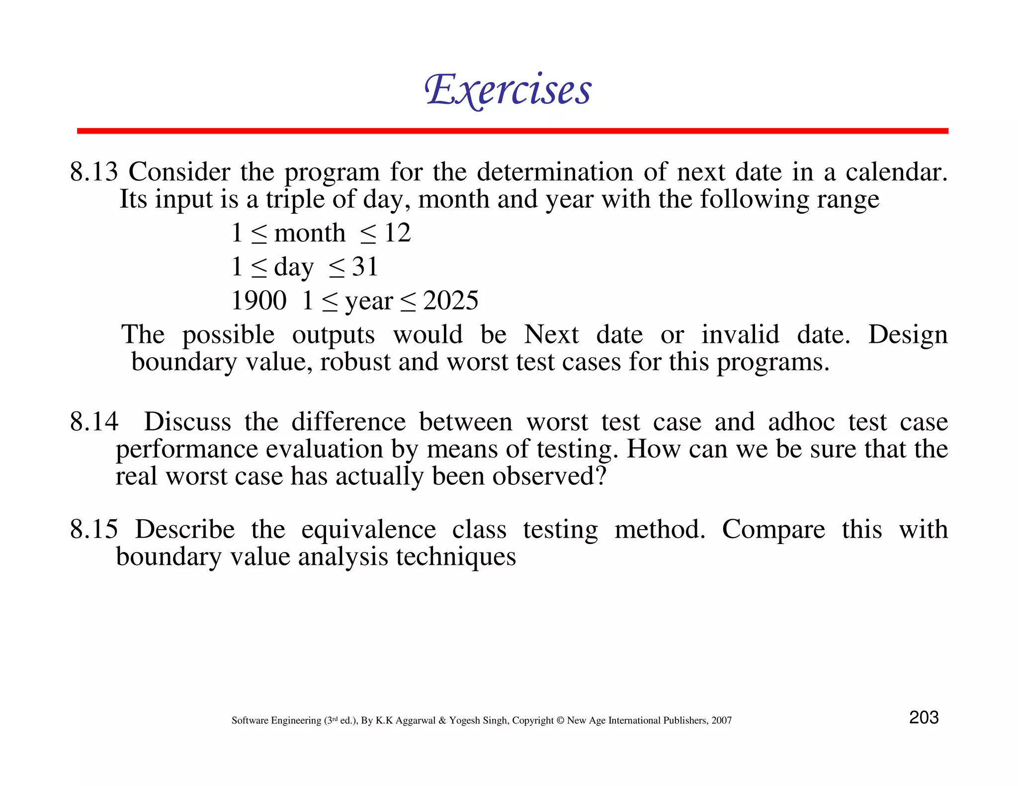Exercises
8.13 Consider the program for the determination of next date in a calendar.
Its input is a triple of day, month and year with the following range
1 ≤ month ≤ 12
1 ≤ day ≤ 31
1900 1 ≤ year ≤ 2025
The possible outputs would be Next date or invalid date. Design
boundary value, robust and worst test cases for this programs.
8.14 Discuss the difference between worst test case and adhoc test case
performance evaluation by means of testing. How can we be sure that the
real worst case has actually been observed?
8.15 Describe the equivalence class testing method. Compare this with
boundary value analysis techniques

Software Engineering (3rd ed.), By K.K Aggarwal & Yogesh Singh, Copyright © New Age International Publishers, 2007

203

 