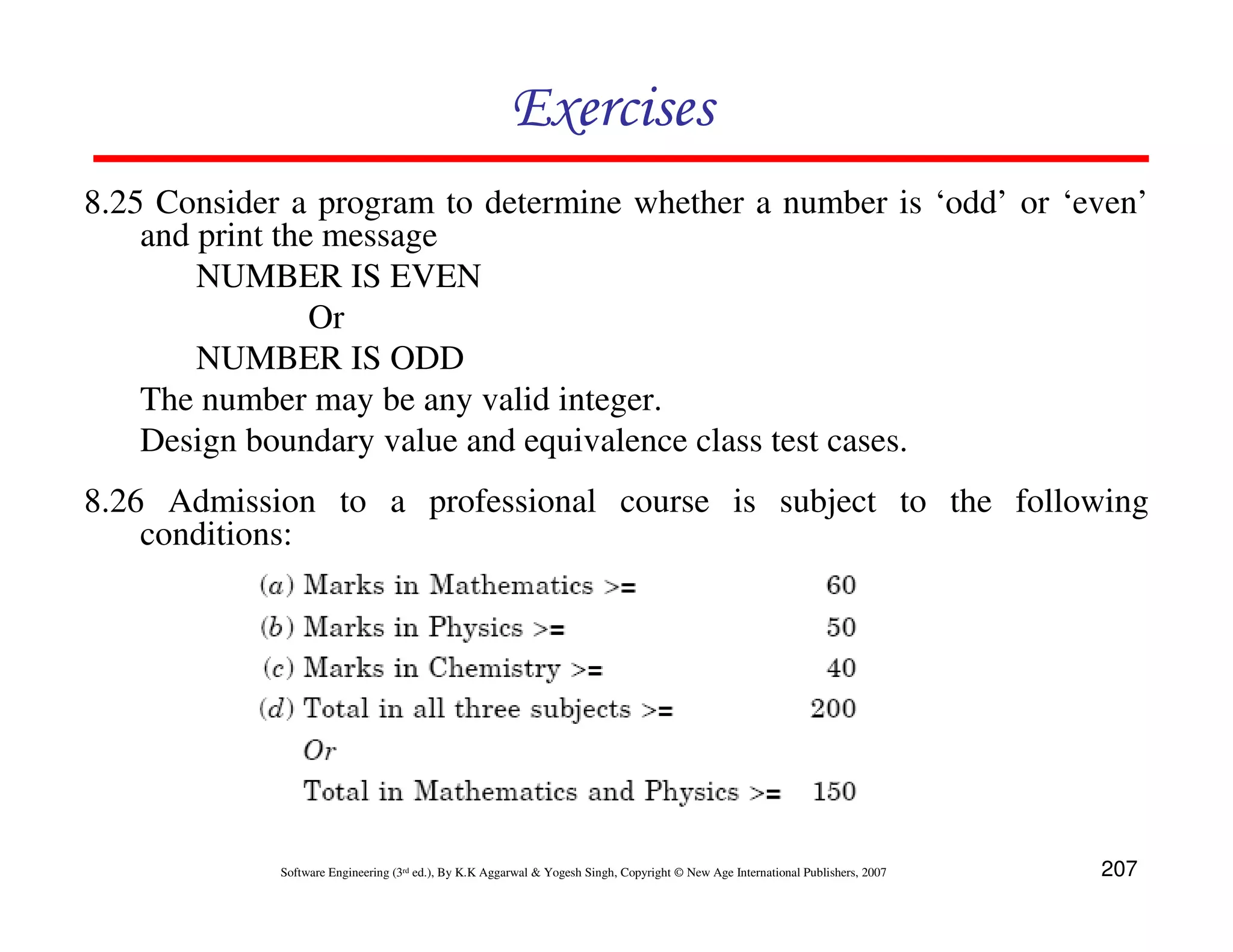 Exercises
8.25 Consider a program to determine whether a number is ‘odd’ or ‘even’
and print the message
NUMBER IS EVEN
Or
NUMBER IS ODD
The number may be any valid integer.
Design boundary value and equivalence class test cases.
8.26 Admission to a professional course is subject to the following
conditions:

Software Engineering (3rd ed.), By K.K Aggarwal & Yogesh Singh, Copyright © New Age International Publishers, 2007

207

 