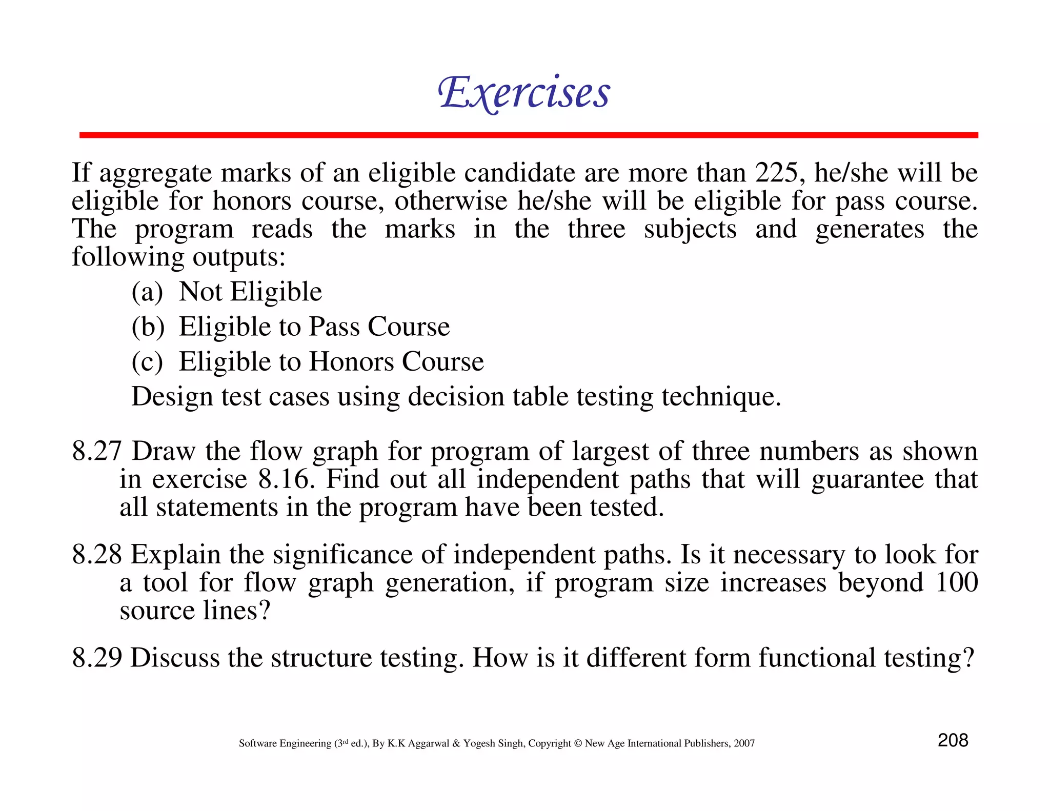 Exercises
If aggregate marks of an eligible candidate are more than 225, he/she will be
eligible for honors course, otherwise he/she will be eligible for pass course.
The program reads the marks in the three subjects and generates the
following outputs:
(a) Not Eligible
(b) Eligible to Pass Course
(c) Eligible to Honors Course
Design test cases using decision table testing technique.
8.27 Draw the flow graph for program of largest of three numbers as shown
in exercise 8.16. Find out all independent paths that will guarantee that
all statements in the program have been tested.
8.28 Explain the significance of independent paths. Is it necessary to look for
a tool for flow graph generation, if program size increases beyond 100
source lines?
8.29 Discuss the structure testing. How is it different form functional testing?
Software Engineering (3rd ed.), By K.K Aggarwal & Yogesh Singh, Copyright © New Age International Publishers, 2007

208

 