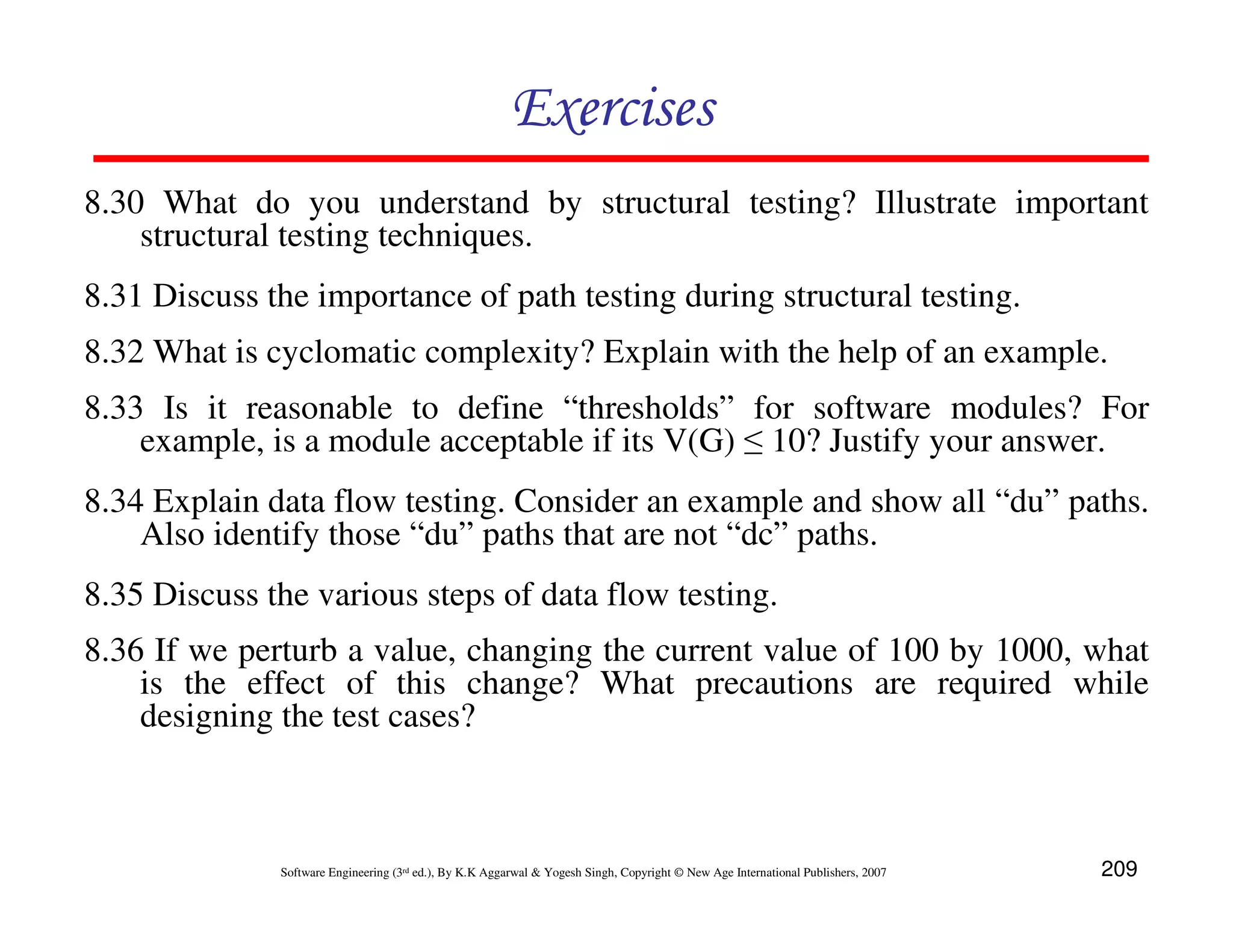 Exercises
8.30 What do you understand by structural testing? Illustrate important
structural testing techniques.
8.31 Discuss the importance of path testing during structural testing.
8.32 What is cyclomatic complexity? Explain with the help of an example.
8.33 Is it reasonable to define “thresholds” for software modules? For
example, is a module acceptable if its V(G) ≤ 10? Justify your answer.
8.34 Explain data flow testing. Consider an example and show all “du” paths.
Also identify those “du” paths that are not “dc” paths.
8.35 Discuss the various steps of data flow testing.
8.36 If we perturb a value, changing the current value of 100 by 1000, what
is the effect of this change? What precautions are required while
designing the test cases?

Software Engineering (3rd ed.), By K.K Aggarwal & Yogesh Singh, Copyright © New Age International Publishers, 2007

209

 