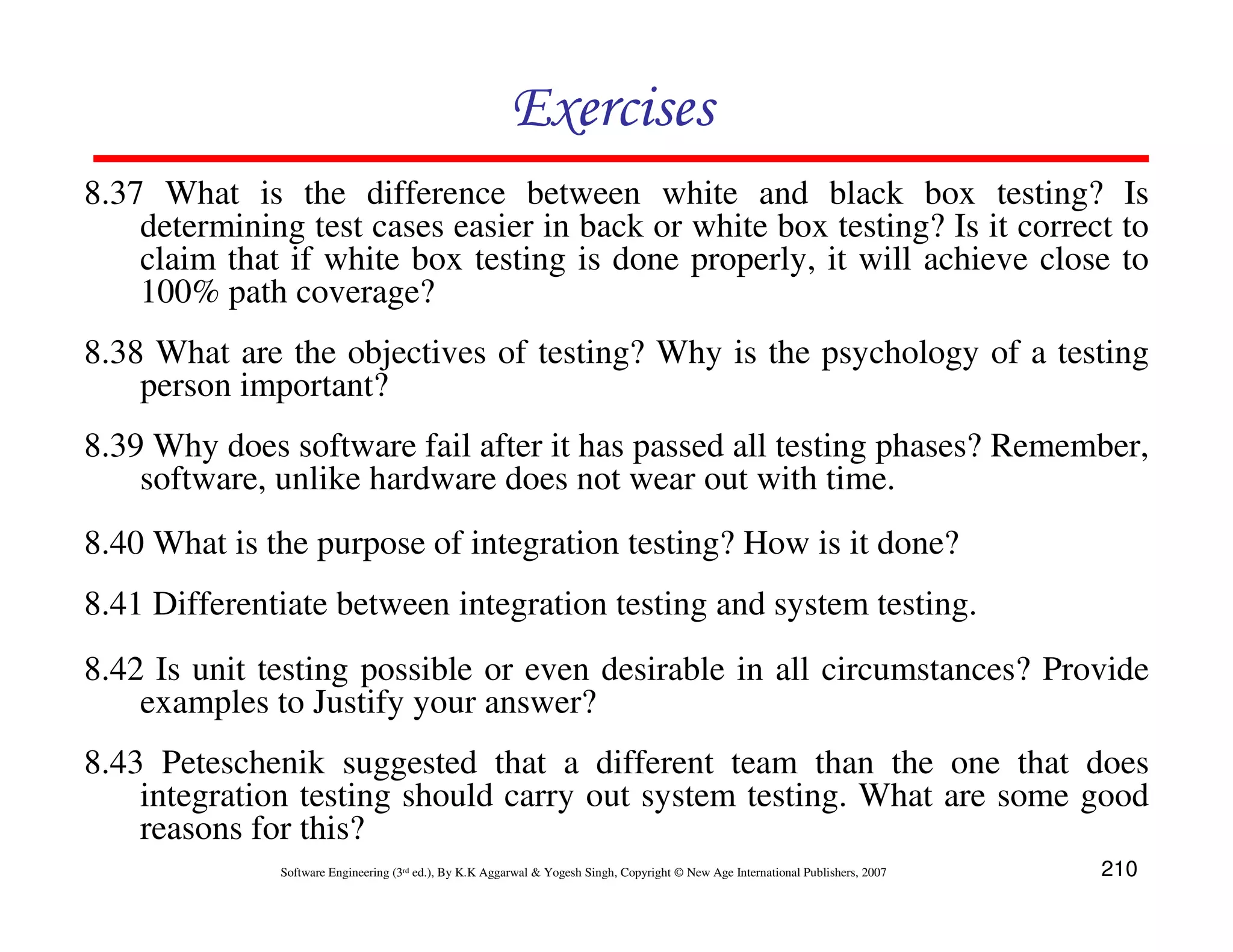 Exercises
8.37 What is the difference between white and black box testing? Is
determining test cases easier in back or white box testing? Is it correct to
claim that if white box testing is done properly, it will achieve close to
100% path coverage?
8.38 What are the objectives of testing? Why is the psychology of a testing
person important?
8.39 Why does software fail after it has passed all testing phases? Remember,
software, unlike hardware does not wear out with time.
8.40 What is the purpose of integration testing? How is it done?
8.41 Differentiate between integration testing and system testing.
8.42 Is unit testing possible or even desirable in all circumstances? Provide
examples to Justify your answer?
8.43 Peteschenik suggested that a different team than the one that does
integration testing should carry out system testing. What are some good
reasons for this?
Software Engineering (3rd ed.), By K.K Aggarwal & Yogesh Singh, Copyright © New Age International Publishers, 2007

210

 
