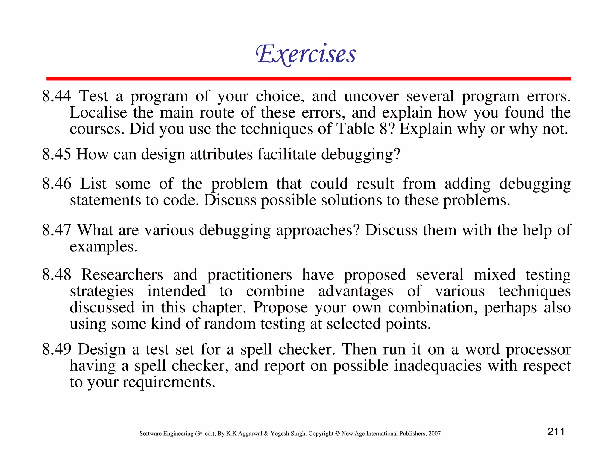 Exercises
8.44 Test a program of your choice, and uncover several program errors.
Localise the main route of these errors, and explain how you found the
courses. Did you use the techniques of Table 8? Explain why or why not.
8.45 How can design attributes facilitate debugging?
8.46 List some of the problem that could result from adding debugging
statements to code. Discuss possible solutions to these problems.
8.47 What are various debugging approaches? Discuss them with the help of
examples.
8.48 Researchers and practitioners have proposed several mixed testing
strategies intended to combine advantages of various techniques
discussed in this chapter. Propose your own combination, perhaps also
using some kind of random testing at selected points.
8.49 Design a test set for a spell checker. Then run it on a word processor
having a spell checker, and report on possible inadequacies with respect
to your requirements.
Software Engineering (3rd ed.), By K.K Aggarwal & Yogesh Singh, Copyright © New Age International Publishers, 2007

211

 