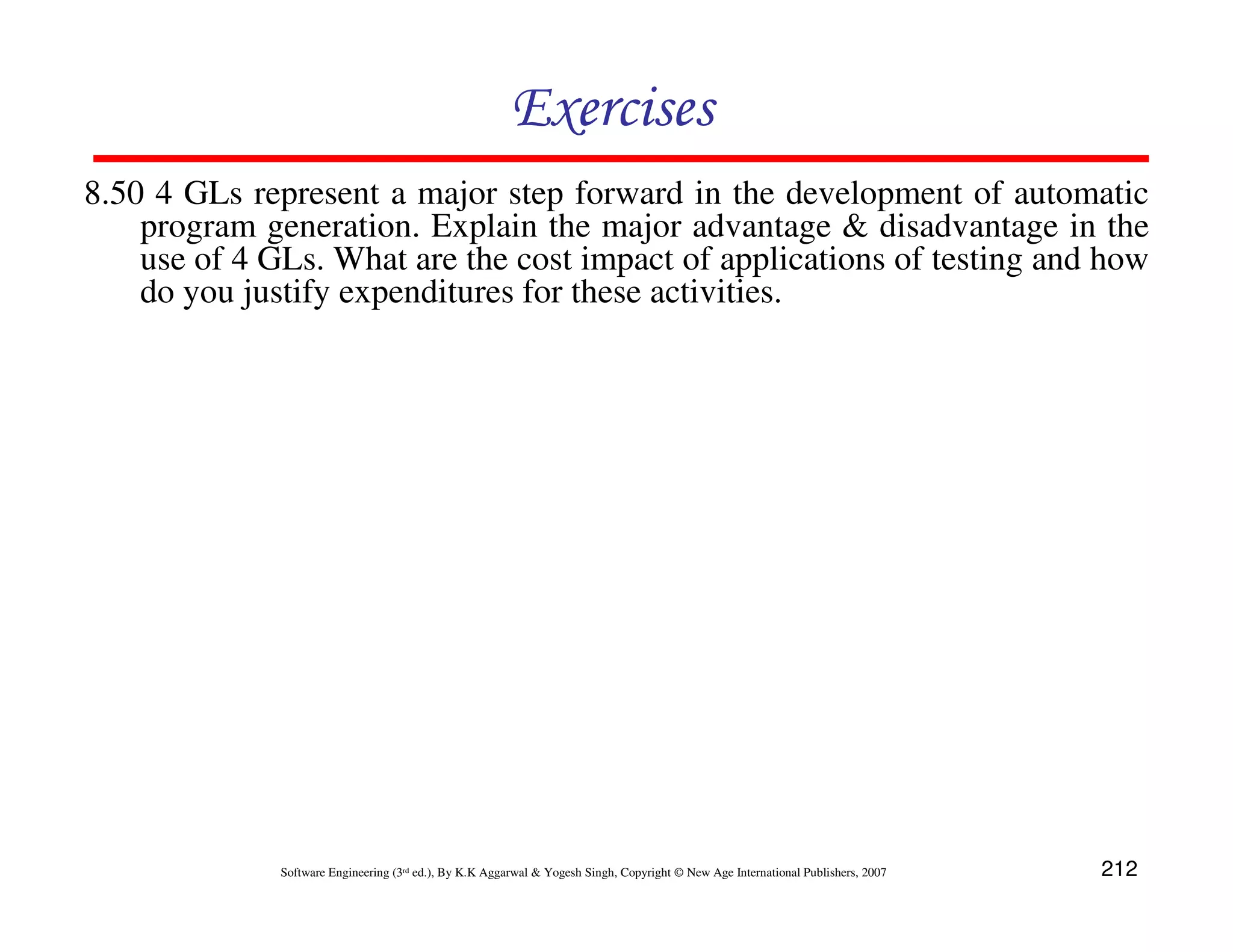 Exercises
8.50 4 GLs represent a major step forward in the development of automatic
program generation. Explain the major advantage & disadvantage in the
use of 4 GLs. What are the cost impact of applications of testing and how
do you justify expenditures for these activities.

Software Engineering (3rd ed.), By K.K Aggarwal & Yogesh Singh, Copyright © New Age International Publishers, 2007

212

 