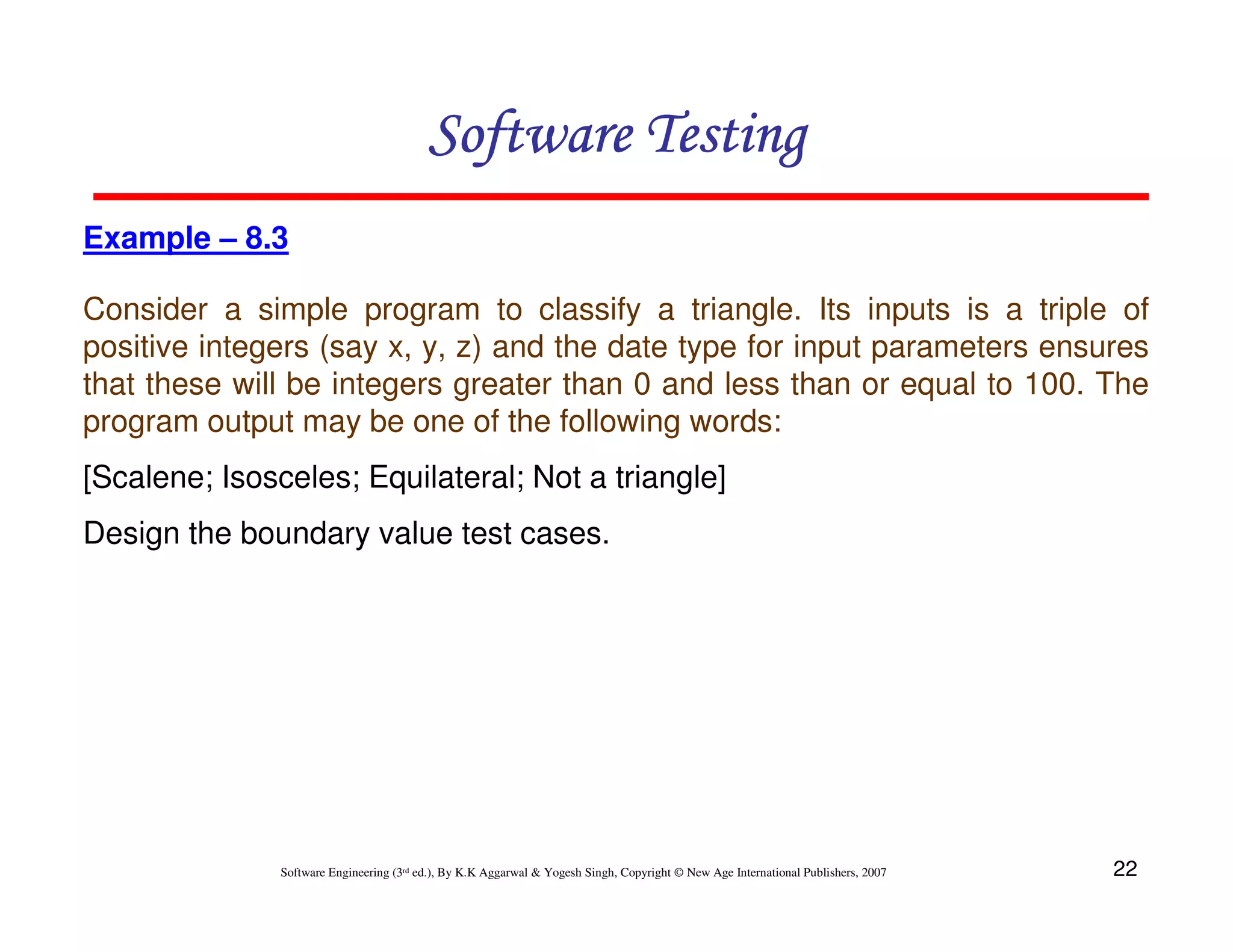 Software Testing
Example – 8.3
Consider a simple program to classify a triangle. Its inputs is a triple of
positive integers (say x, y, z) and the date type for input parameters ensures
that these will be integers greater than 0 and less than or equal to 100. The
program output may be one of the following words:
[Scalene; Isosceles; Equilateral; Not a triangle]
Design the boundary value test cases.

Software Engineering (3rd ed.), By K.K Aggarwal & Yogesh Singh, Copyright © New Age International Publishers, 2007

22

 