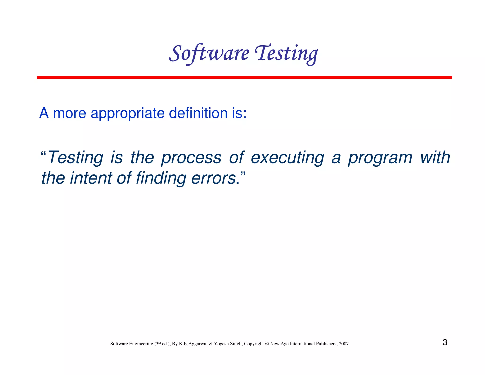Software Testing
A more appropriate definition is:

“Testing is the process of executing a program with
the intent of finding errors.”

Software Engineering (3rd ed.), By K.K Aggarwal & Yogesh Singh, Copyright © New Age International Publishers, 2007

3

 