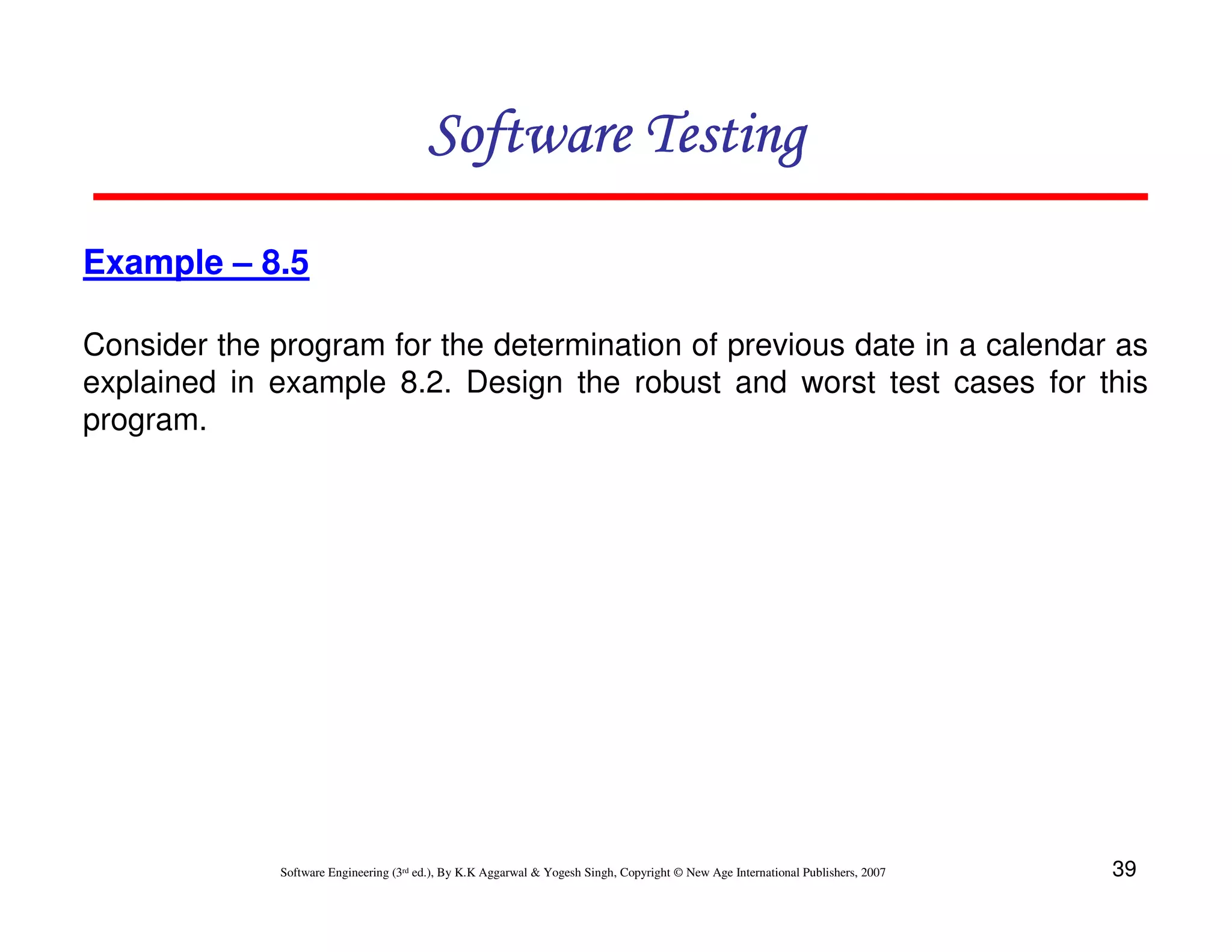 Software Testing
Example – 8.5
Consider the program for the determination of previous date in a calendar as
explained in example 8.2. Design the robust and worst test cases for this
program.

Software Engineering (3rd ed.), By K.K Aggarwal & Yogesh Singh, Copyright © New Age International Publishers, 2007

39

 