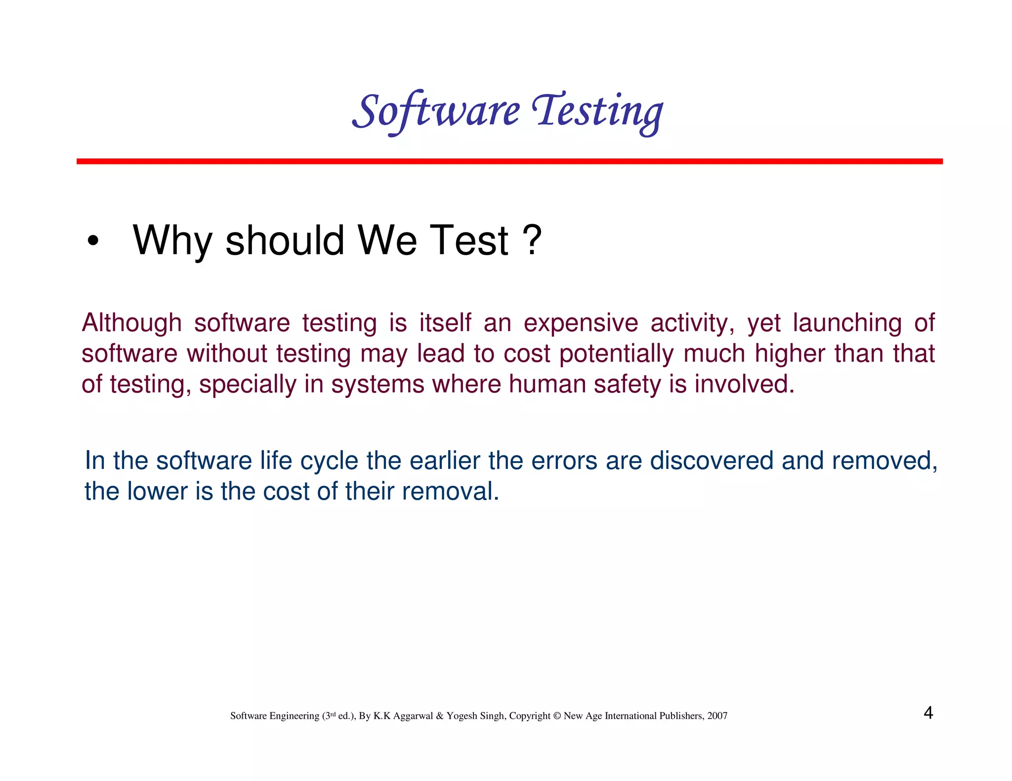 Software Testing
• Why should We Test ?
Although software testing is itself an expensive activity, yet launching of
software without testing may lead to cost potentially much higher than that
of testing, specially in systems where human safety is involved.
In the software life cycle the earlier the errors are discovered and removed,
the lower is the cost of their removal.

Software Engineering (3rd ed.), By K.K Aggarwal & Yogesh Singh, Copyright © New Age International Publishers, 2007

4

 